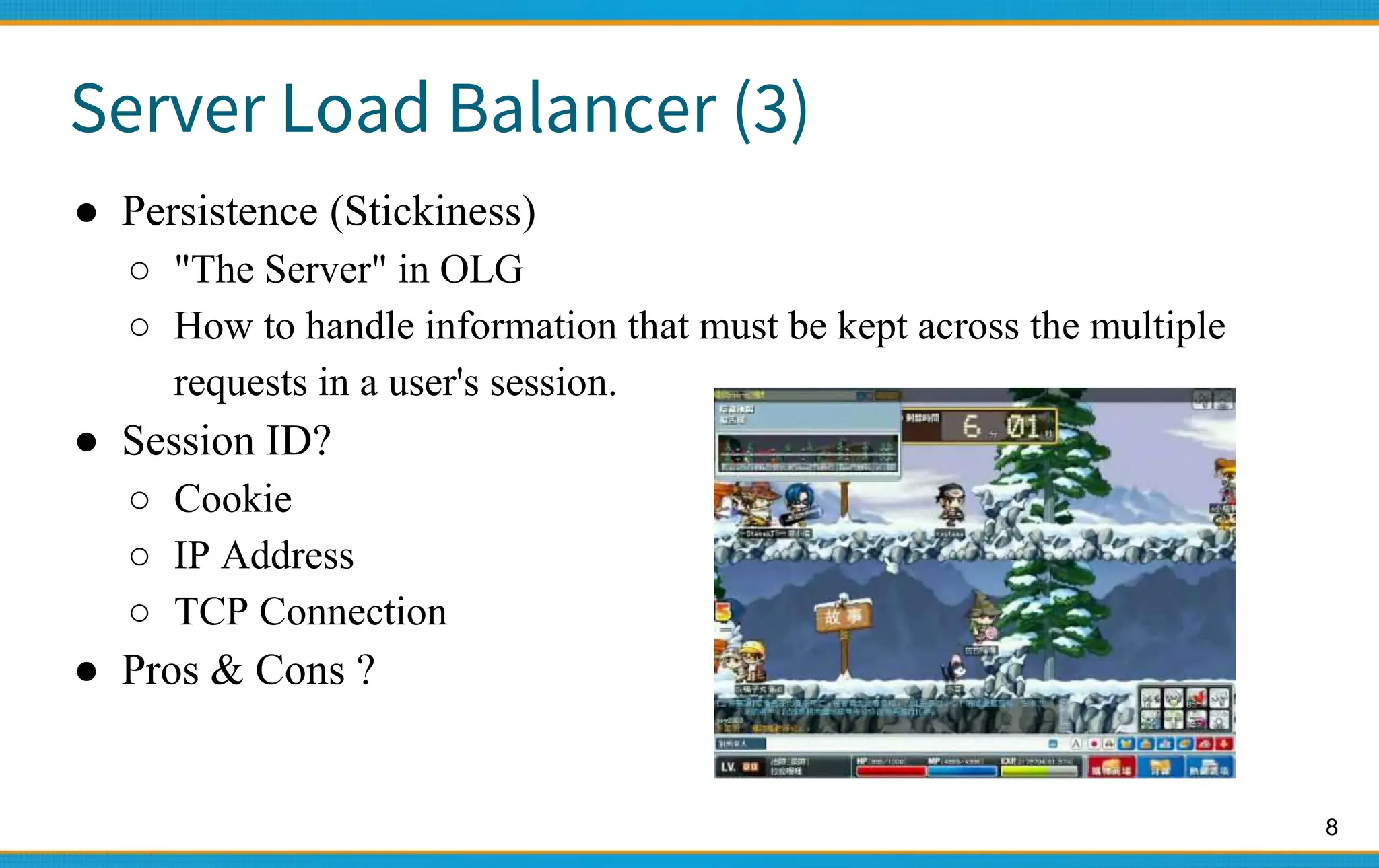 8
Server Load Balancer (3)
● Persistence (Stickiness)
○ "The Server" in OLG
○ How to handle information that must be kept across the multiple
requests in a user's session.
● Session ID?
○ Cookie
○ IP Address
○ TCP Connection
● Pros & Cons ?
 
