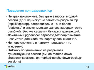 Strictly ConfidentialStrictly Confidential
13
Поведение при разрывах tcp
• Не транзакционные, быстрые запросы в одной
сессии (до 1 мс) могут не заметить разрыва tcp
(tcpkill/tcpdrop), следовательно - они более
"stateless" и имеют меньше шансов завершиться с
ошибкой. Это же касается быстрых транзакций.
• Локальный pgbouncer пересоздает подключение
незаметно для клиента, haproxy повышает HA.
• Но переключение в haproxy происходит не
мгновенно
• HAProxy по-умолчанию не разрывает
существующие сессии (см. on-marked-down
shutdown-sessions, on-marked-up shutdown-backup-
sessions)
 