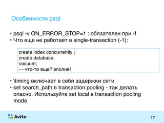 Strictly ConfidentialStrictly Confidential
17
Особенности psql
• psql -v ON_ERROR_STOP=1 : обязателен при -f
• Что еще не работает в single-transaction (-1):
create index concurrently ;
create database;
vacuum;
- - что-то еще? вполне!
• timing включает в себя задержки сети
• set search_path в transaction pooling - так делать
опасно. Используйте set local в transaction pooling
mode
 