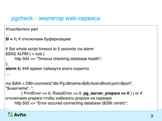 Strictly ConfidentialStrictly Confidential
9
pgcheck - эмулятор web-сервиса
#!/usr/bin/env perl
…
$| = 1; # отключаем буферизацию
# Set whole script timeout to 5 seconds via alarm
$SIG{ ALRM } = sub {
http 504 => "Timeout checking database health";
};
alarm 5; ### время таймаута всего скрипта
…
my $dbh = DBI->connect("dbi:Pg:dbname=$db;host=$host;port=$port",
"$username", '',
{ PrintError => 0, RaiseError => 0, pg_server_prepare => 0 } ) or #
отключаем prepare чтобы избежать prepare на сервере
http 502 => "Error occured connecting database ($DBI::errstr)";
…
 