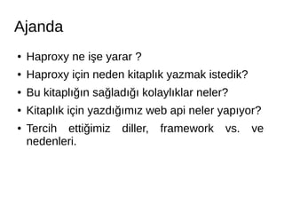 Ajanda 
● Haproxy ne işe yarar ? 
● Haproxy için neden kitaplık yazmak istedik? 
● Bu kitaplığın sağladığı kolaylıklar neler? 
● Kitaplık için yazdığımız web api neler yapıyor? 
● Tercih ettiğimiz diller, framework vs. ve 
nedenleri. 
 