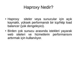 Haproxy Nedir? 
● Haproxy siteler veya sunucular için açık 
kaynaklı, yüksek performanslı bir tcp/http load 
balancer (yük dengeleyici). 
● Birden çok sunucu arasında istekleri yayarak 
web siteleri ve hizmetlerin performansını 
arttırmak için kullanılıyor. 
 