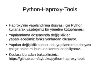 Python-Haproxy-Tools 
● Haproxy'nin yapılandırma dosyası için Python 
kullanarak yazdığımız bir yönetim kütüphanesi. 
● Yapılandırma dosyasında değişiklikler 
yapabileceğimiz fonksiyonlardan oluşuyor. 
● Yapılan değişiklik sonucunda yapılandırma dosyası 
çalışır halde mi bunu da kontrol edebiliyoruz. 
● Kodlara buradan bakabilirsiniz: 
https://github.com/aybuke/python-haproxy-tools 
 
