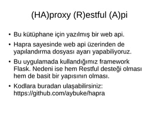 (HA)proxy (R)estful (A)pi 
● Bu kütüphane için yazılmış bir web api. 
● Hapra sayesinde web api üzerinden de 
yapılandırma dosyası ayarı yapabiliyoruz. 
● Bu uygulamada kullandığımız framework 
Flask. Nedeni ise hem Restful desteği olması 
hem de basit bir yapısının olması. 
● Kodlara buradan ulaşabilirsiniz: 
https://github.com/aybuke/hapra 
 