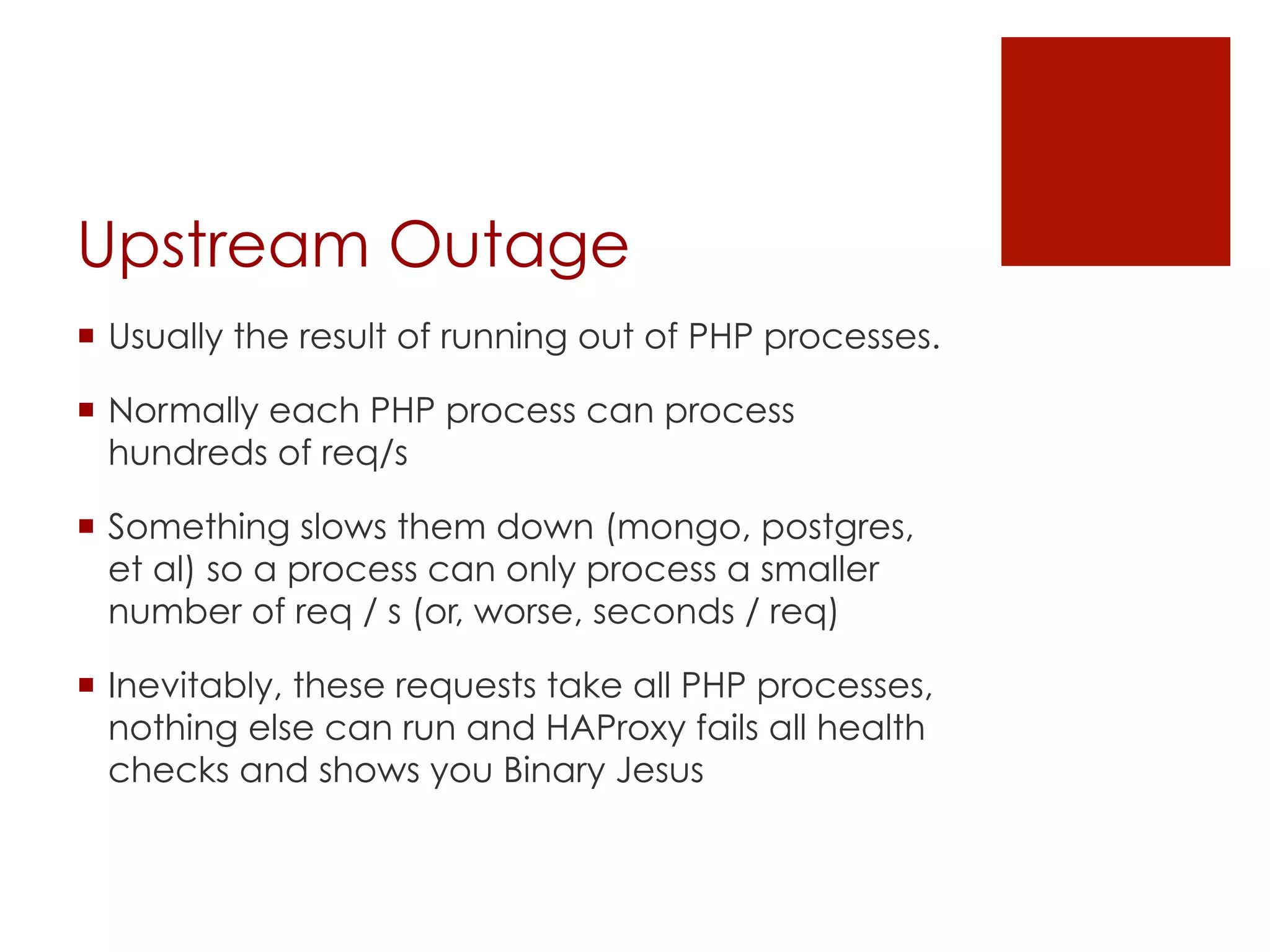 Upstream Outage
¡  Usually the result of running out of PHP processes.

¡  Normally each PHP process can process
    hundreds of req/s

¡  Something slows them down (mongo, postgres,
    et al) so a process can only process a smaller
    number of req / s (or, worse, seconds / req)

¡  Inevitably, these requests take all PHP processes,
    nothing else can run and HAProxy fails all health
    checks and shows you Binary Jesus
 