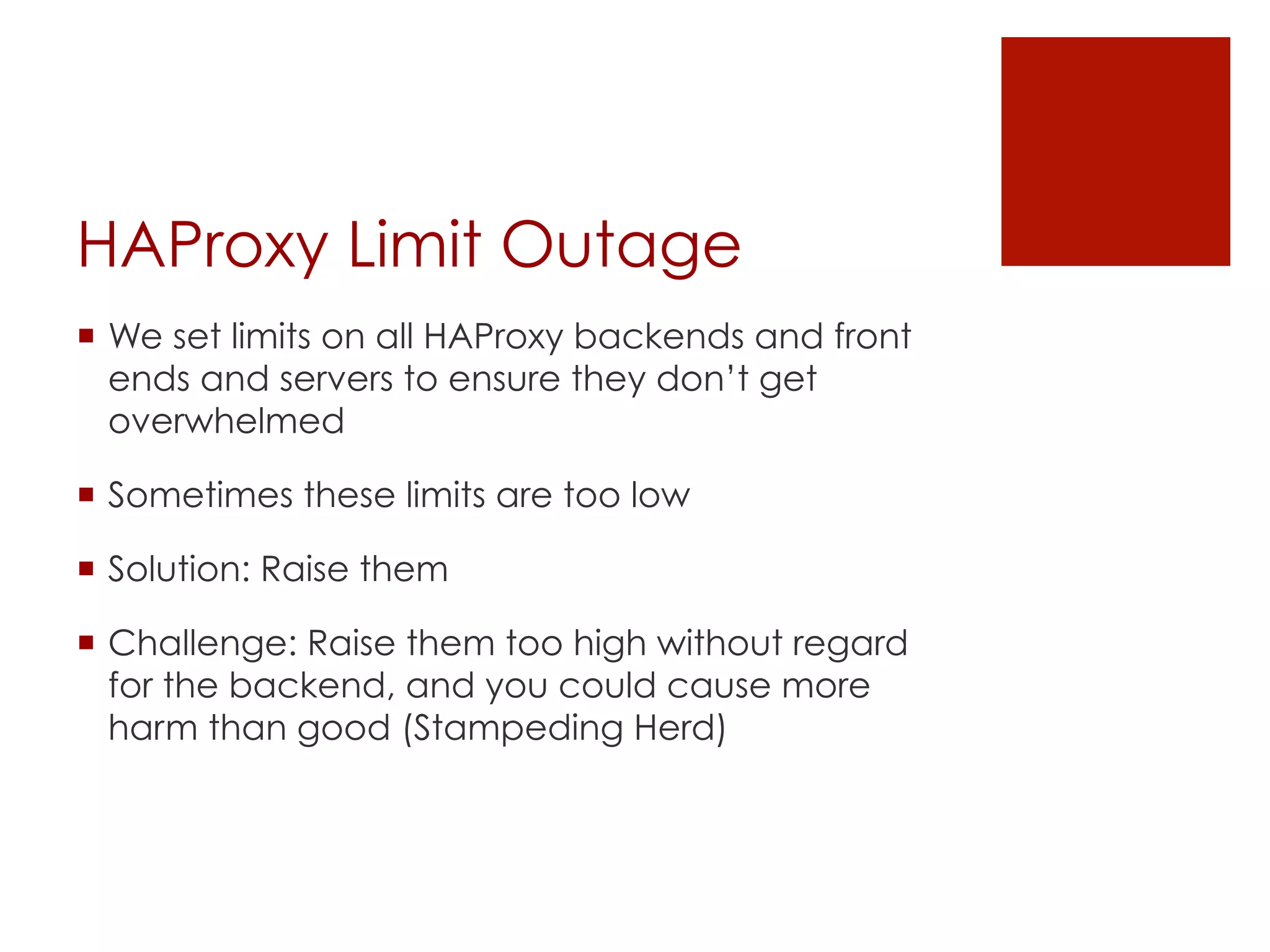 HAProxy Limit Outage
¡  We set limits on all HAProxy backends and front
    ends and servers to ensure they don’t get
    overwhelmed

¡  Sometimes these limits are too low

¡  Solution: Raise them

¡  Challenge: Raise them too high without regard
    for the backend, and you could cause more
    harm than good (Stampeding Herd)
 