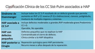 Clasificación Clínica de los CC Sist-Pulm asociados a HAP
Síndrome de
Eisenmenger
Incluye todos los CC S-P resultado de un defecto grande que permite
aumento en RVP y CC reverso (P-S) o bidireccional, cianosis, poliglobulia,
involucro de multiples órganos y sistemas.
HAP asociada a
CC S-P
Incluye defectos moderados a grandes.RVP moderada-grave.Predominio
CC I-D.
Operable, No operable
HAP con
defectos
pequeños
Defectos pequeños que no explican la HAP
Contrainidicado el cierre de defecto.
Clínica similar a la HAP idiopática
HAP posterior a
Cirugía
Reparación quirúrgica pero HAP persistente.
Recurre meses a años después de la reparación.
 