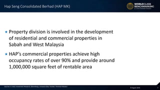 78 August 2016
Sources: A. Stotz Investment Research, Bloomberg, company data, FactSet, Thomson Reuters
 Property division is involved in the development
of residential and commercial properties in
Sabah and West Malaysia
 HAP’s commercial properties achieve high
occupancy rates of over 90% and provide around
1,000,000 square feet of rentable area
Hap Seng Consolidated Berhad (HAP MK)
 