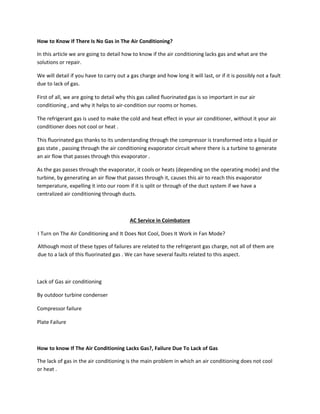 How to Know If There Is No Gas in The Air Conditioning?
In this article we are going to detail how to know if the air conditioning lacks gas and what are the
solutions or repair.
We will detail if you have to carry out a gas charge and how long it will last, or if it is possibly not a fault
due to lack of gas.
First of all, we are going to detail why this gas called fluorinated gas is so important in our air
conditioning , and why it helps to air-condition our rooms or homes.
The refrigerant gas is used to make the cold and heat effect in your air conditioner, without it your air
conditioner does not cool or heat .
This fluorinated gas thanks to its understanding through the compressor is transformed into a liquid or
gas state , passing through the air conditioning evaporator circuit where there is a turbine to generate
an air flow that passes through this evaporator .
As the gas passes through the evaporator, it cools or heats (depending on the operating mode) and the
turbine, by generating an air flow that passes through it, causes this air to reach this evaporator
temperature, expelling it into our room if it is split or through of the duct system if we have a
centralized air conditioning through ducts.
AC Service in Coimbatore
I Turn on The Air Conditioning and It Does Not Cool, Does It Work in Fan Mode?
Although most of these types of failures are related to the refrigerant gas charge, not all of them are
due to a lack of this fluorinated gas . We can have several faults related to this aspect.
Lack of Gas air conditioning
By outdoor turbine condenser
Compressor failure
Plate Failure
How to know If The Air Conditioning Lacks Gas?, Failure Due To Lack of Gas
The lack of gas in the air conditioning is the main problem in which an air conditioning does not cool
or heat .
 