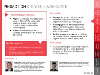 PROMOTION STRATEGIE & SECURITE
Problématiques et enjeux
Aligner la stratégie de la sécurité de
votre système d’information à la
stratégie de votre entreprise :
business, organisationnelle et
technologique
Suivre l’implémentation de la
stratégie de l’entreprise en matière
de sécurité
Notre offre
• Dégager les impacts sécurité de vos
nouvelles orientations business,
organisationnelles ou techniques
• Accompagner les différentes entités
Métiers dans l’intégration des enjeux
sécurité en regard des orientations de
votre organisation
• Définir et mettre en œuvre un tableau
de bord de suivi de l’alignement de votre
organisation aux enjeux de sécurité
Références
• Hapsis accompagne au quotidien les RSSI,
les directeur de la sécurité de grands
groupes, les directeurs des Systèmes
d’Information, etc.
Michel Gérard, PDG de Hapsis. Plus de 27 ans d’expérience dans
le domaine de la sécurité des SI. Michel entame sa carrière
comme ingénieur puis chef de projet, en 1987, chez Bull
Ingénierie. En 1992 il fonde Neurocom, intégrateur spécialisé
dans les infrastructures de sécurité, qui devient de 1995 à 2001
le leader de son marché. Début 2007, il fonde Conscio
Technologies, éditeur des solutions logicielles Sensiwave et
RapidAwareness.
Thierry Pecquet intervient notamment dans la mise en place
d’espaces de confiance favorables aux synergies Métier et à
l’innovation de services connexes tout en garantissant les droits
et obligations de chacun sur les actifs partagés.
Notre
constat
Un
guichet
unique
Pourquoi
Hapsis?
ContactProcess
Volet
humain
Stratégie
Transfor-
mation
numérique
Protection
del’infra-
structure
Bénéfices client
Nos experts
• Amélioration de la visibilité sur les enjeux de
sécurité
• Pilotage du déploiement de la stratégie sécurité
au sein de l’entreprise
 