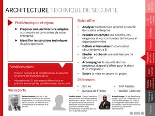 ARCHITECTURE TECHNIQUE DE SECURITE
Problématiques et enjeux
Proposer une architecture adaptée
aux besoins et contraintes de votre
entreprise
Identifier les solutions techniques
les plus optimales
Notre offre
• Analyser l’architecture sécurité existante
dans votre entreprise
• Prendre en compte vos besoins, vos
exigences et vos contraintes techniques et
organisationnelles
• Définir et formaliser l’urbanisation
sécurité de votre SI
• Etudier et choisir une architecture de
sécurité
• Accompagner la sécurité dans le
processus d'appel d'offres pour le choix
d'un intégrateur
• Suivre la mise en œuvre du projet
Références
• Safran
• Banque de France
Notre
constat
Un
guichet
unique
Pourquoi
Hapsis?
ContactProcess
Volet
humain
Stratégie
Transfor-
mation
numérique
Protection
del’infra-
structure
Bénéfices client
• Prise en compte de la problématique de sécurité
en amont des évolutions du SI
• Adaptation du SI aux enjeux Métiers tout en
prenant en compte les problématiques de sécurité
Sylvain Bosquier, plus de 14 ans
d’expérience en sécurité des systèmes
d’information, il a acquis tout au long
de son parcours une maîtrise de la
problématique du traitement de la
sécurité.
Frédéric Bujon, 15 ans d'expérience
dont 12 ans en sécurité des systèmes
d’information, certifié CISSP et ITIL v3.
Ses expériences lui ont permis de
développer une vision transverse
quant au traitement de la
problématique de sécurité des SI au
sein de grands comptes.
Nos experts
Arnaud Ouraga, 15 ans d'expérience,
certifié CISSP, CISM, Lead Auditor ISO
27001 et Risk Manager ISO 27005. Il
accompagne les responsables de la
sécurité des SI dans leurs missions de
protection du patrimoine
informationnel.
• BNP Paribas
• Société Générale
 