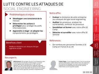 LUTTE CONTRE LES ATTAQUES DE
SOCIAL ENGINEERING
Problématiques et enjeux
Développer une conscience de la
menace
Déterminer les actions à
privilégier pour protéger les actifs
informationnels
Apprendre à réagir et adopter les
comportements qui protègent
Notre offre
• Evaluer la résistance de votre entreprise
aux attaques de type social engineering
• Auditer les processus, analyser les
vulnérabilités, renforcer les processus
• Sensibiliser et former avec notre offre SE
Camp
• Détecter et surveiller avec notre offre SE
Sentinel
Références
• De nombreuses personnes formées à SE
Camp en France et au UK
Notre
constat
Un
guichet
unique
Pourquoi
Hapsis?
ContactProcess
Volet
humain
Stratégie
Transfor-
mation
numérique
Protection
del’infra-
structure
Nos experts
Bénéfices client
• Meilleure résistance aux attaques de type
ingénierie sociale
Michel Gérard, PDG de Hapsis. Plus de 27 ans d’expérience dans
le domaine de la sécurité des SI. Michel entame sa carrière
comme ingénieur puis chef de projet, en 1987, chez Bull
Ingénierie. En 1992 il fonde Neurocom, intégrateur spécialisé
dans les infrastructures de sécurité, qui devient de 1995 à 2001 le
leader de son marché. Début 2007, il fonde Conscio Technologies,
éditeur des solutions logicielles Sensiwave et RapidAwareness.
Frédéric Bujon, 15 ans d'expérience dont 12 ans en sécurité des
systèmes d’information, certifié CISSP et ITIL v3. Ses expériences
lui ont permis de développer une vision transverse quant au
traitement de la problématique de sécurité des systèmes
d’information au sein de grands comptes.
 