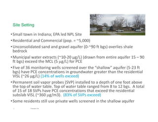 3 Presentation Title
•Small town in Indiana; EPA led NPL Site
•Residential and Commercial (pop. = ~5,000) 
•Unconsolidated sand and gravel aquifer (0‐~90 ft bgs) overlies shale 
bedrock 
•Municipal water extracts (~10‐20 µg/L) (drawn from entire aquifer 15 – 90 
ft bgs) exceed the MCL (5 g/L) for PCE
•Five of 36 monitoring wells screened over the “shallow” aquifer (5‐23 ft
bgs) have PCE concentrations in groundwater greater than the residential 
VISL (~26 µg/L) (14% of wells exceed)
•Permanent soil vapor probes (SVP) installed to a depth of one foot above 
the top of water table. Top of water table ranged from 8 to 12 bgs.  A total 
of 15 of 18 SVPs have PCE concentrations that exceed the residential 
subslab VISL (~360 g/m3).  (83% of SVPs exceed)
•Some residents still use private wells screened in the shallow aquifer 
Site Setting
 