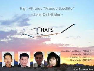 HAPS 
High-Altitude “Pseudo-Satellite” 
-Solar Cell Glider - 
Picture taken from http://www.economist.com/news/science-and-technology/21614095-cheap-alternative-satellites-starting-take-west-wind-blows 
Chan CheeHuei(Caleb) -A0110243 
Jeremy Loke-A0098545 
Chin Chee Fei -A0031131 
Huang Junjie -A0133835  