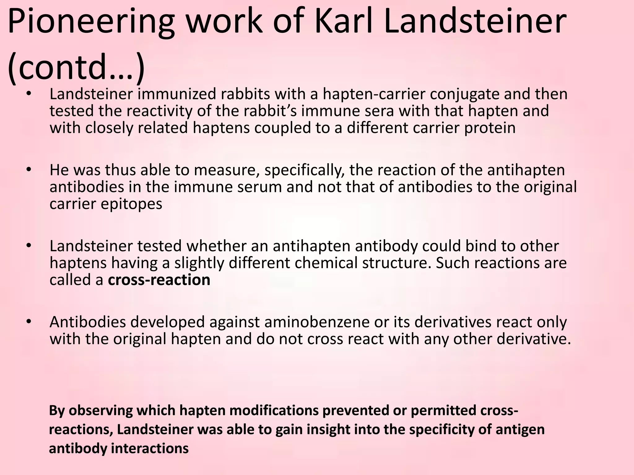 By observing which hapten modifications prevented or permitted cross-
reactions, Landsteiner was able to gain insight into the specificity of antigen
antibody interactions
Pioneering work of Karl Landsteiner
(contd…)
• Landsteiner immunized rabbits with a hapten-carrier conjugate and then
tested the reactivity of the rabbit’s immune sera with that hapten and
with closely related haptens coupled to a different carrier protein
• He was thus able to measure, specifically, the reaction of the antihapten
antibodies in the immune serum and not that of antibodies to the original
carrier epitopes
• Landsteiner tested whether an antihapten antibody could bind to other
haptens having a slightly different chemical structure. Such reactions are
called a cross-reaction
• Antibodies developed against aminobenzene or its derivatives react only
with the original hapten and do not cross react with any other derivative.
 