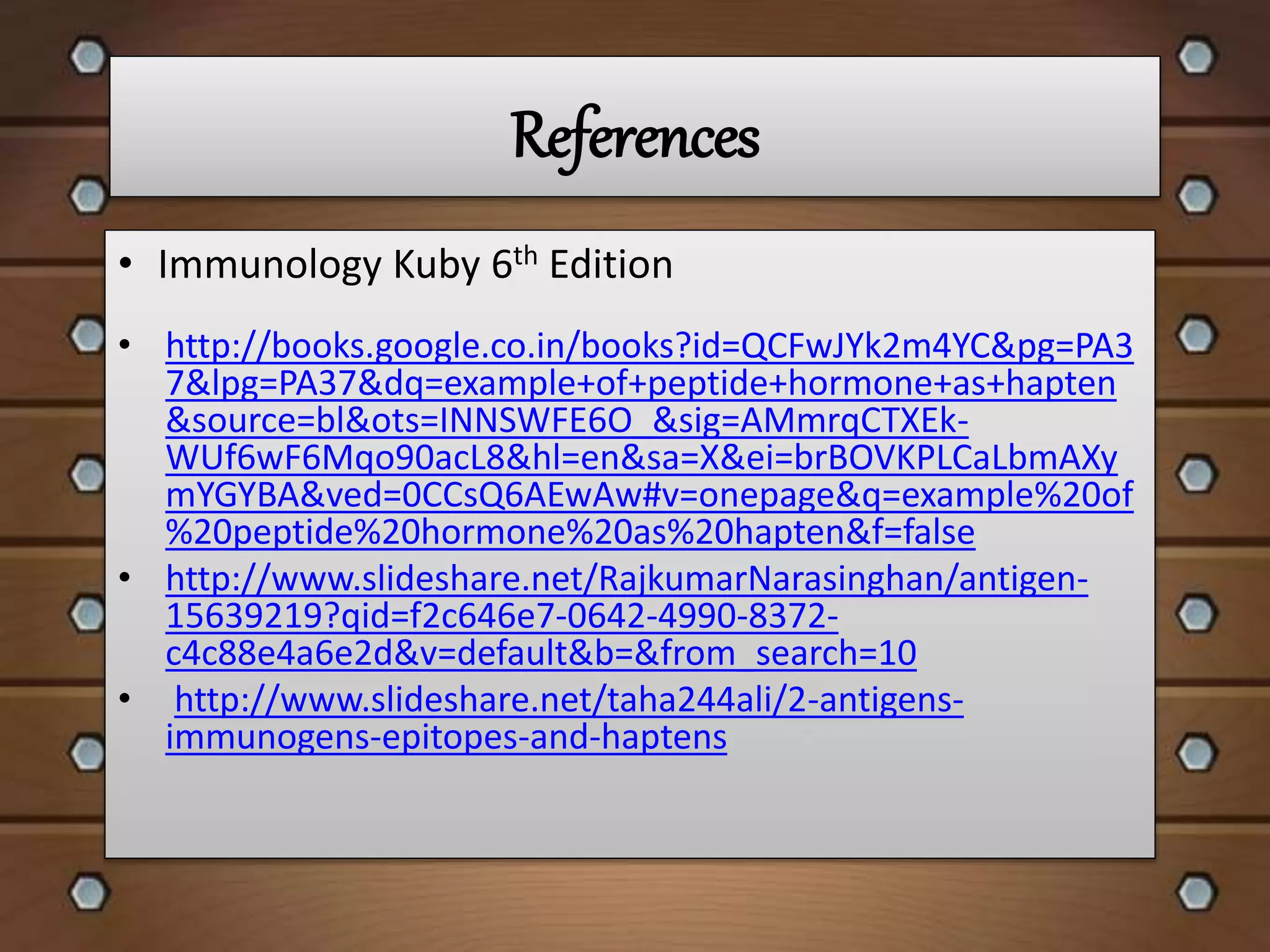 References
• http://books.google.co.in/books?id=QCFwJYk2m4YC&pg=PA3
7&lpg=PA37&dq=example+of+peptide+hormone+as+hapten
&source=bl&ots=INNSWFE6O_&sig=AMmrqCTXEk-
WUf6wF6Mqo90acL8&hl=en&sa=X&ei=brBOVKPLCaLbmAXy
mYGYBA&ved=0CCsQ6AEwAw#v=onepage&q=example%20of
%20peptide%20hormone%20as%20hapten&f=false
• http://www.slideshare.net/RajkumarNarasinghan/antigen-
15639219?qid=f2c646e7-0642-4990-8372-
c4c88e4a6e2d&v=default&b=&from_search=10
• http://www.slideshare.net/taha244ali/2-antigens-
immunogens-epitopes-and-haptens
• Immunology Kuby 6th Edition
 