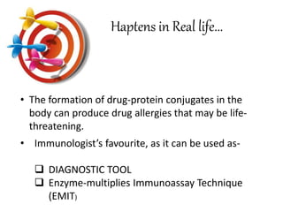 • The formation of drug-protein conjugates in the
body can produce drug allergies that may be life-
threatening.
Haptens in Real life...
• Immunologist’s favourite, as it can be used as-
 DIAGNOSTIC TOOL
 Enzyme-multiplies Immunoassay Technique
(EMIT)
 