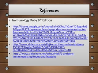 References
• http://books.google.co.in/books?id=QCFwJYk2m4YC&pg=PA3
7&lpg=PA37&dq=example+of+peptide+hormone+as+hapten
&source=bl&ots=INNSWFE6O_&sig=AMmrqCTXEk-
WUf6wF6Mqo90acL8&hl=en&sa=X&ei=brBOVKPLCaLbmAXy
mYGYBA&ved=0CCsQ6AEwAw#v=onepage&q=example%20of
%20peptide%20hormone%20as%20hapten&f=false
• http://www.slideshare.net/RajkumarNarasinghan/antigen-
15639219?qid=f2c646e7-0642-4990-8372-
c4c88e4a6e2d&v=default&b=&from_search=10
• http://www.slideshare.net/taha244ali/2-antigens-
immunogens-epitopes-and-haptens
• Immunology Kuby 6th Edition
 