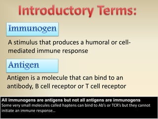 Antigen is a molecule that can bind to an
antibody, B cell receptor or T cell receptor
A stimulus that produces a humoral or cell-
mediated immune response
All immunogens are antigens but not all antigens are immunogens
Some very small molecules called haptens can bind to Ab’s or TCR’s but they cannot
initiate an immune response…
 