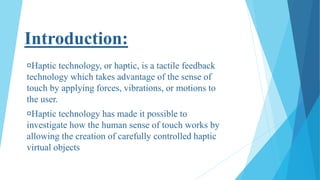 Introduction:
Haptic technology, or haptic, is a tactile feedback
technology which takes advantage of the sense of
touch by applying forces, vibrations, or motions to
the user.
Haptic technology has made it possible to
investigate how the human sense of touch works by
allowing the creation of carefully controlled haptic
virtual objects
 