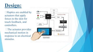 Design:
Haptics are enabled by
actuators that apply
forces to the skin for
touch feedback, and
controllers.
The actuator provides
mechanical motion in
response to an electrical
stimulus.
 