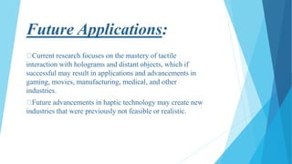 Future Applications:
Current research focuses on the mastery of tactile
interaction with holograms and distant objects, which if
successful may result in applications and advancements in
gaming, movies, manufacturing, medical, and other
industries.
Future advancements in haptic technology may create new
industries that were previously not feasible or realistic.
 