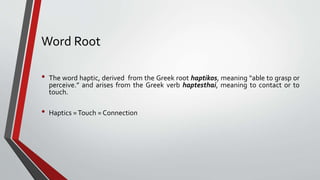 Word Root
• The word haptic, derived from the Greek root haptikos, meaning “able to grasp or
perceive.” and arises from the Greek verb haptesthai, meaning to contact or to
touch.
• Haptics =Touch = Connection
 