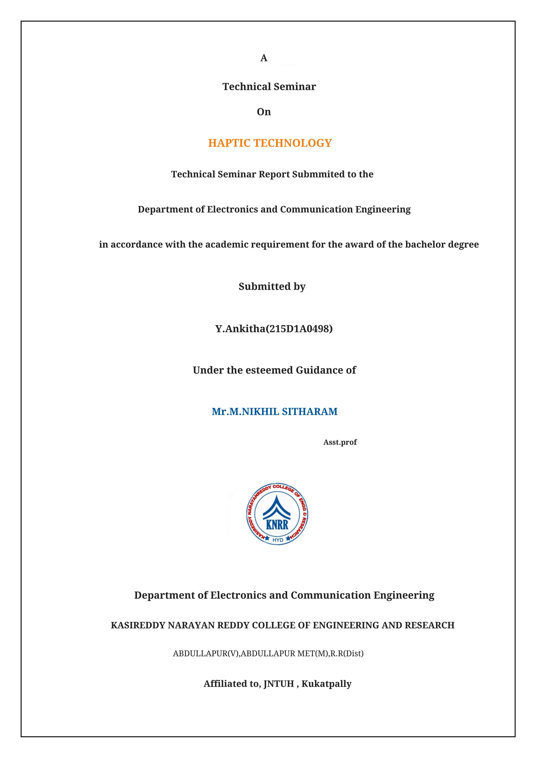 Asst.prof
KASIREDDY NARAYAN REDDY COLLEGE OF ENGINEERING AND RESEARCH
ABDULLAPUR(V),ABDULLAPUR MET(M),R.R(Dist)
Affiliated to, JNTUH , Kukatpally
A
On
Submitted by
Technical Seminar
Y.Ankitha(215D1A0498)
Mr.M.NIKHIL SITHARAM
HAPTIC TECHNOLOGY
Under the esteemed Guidance of
Technical Seminar Report Submmited to the
Department of Electronics and Communication Engineering
Department of Electronics and Communication Engineering
in accordance with the academic requirement for the award of the bachelor degree
 