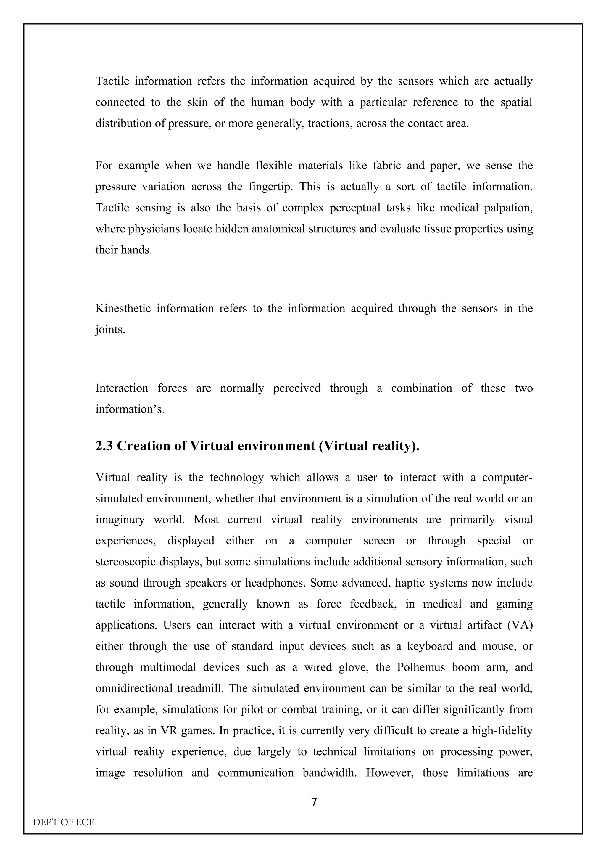 Tactile information refers the information acquired by the sensors which are actually
connected to the skin of the human body with a particular reference to the spatial
distribution of pressure, or more generally, tractions, across the contact area.
For example when we handle flexible materials like fabric and paper, we sense the
pressure variation across the fingertip. This is actually a sort of tactile information.
Tactile sensing is also the basis of complex perceptual tasks like medical palpation,
where physicians locate hidden anatomical structures and evaluate tissue properties using
their hands.
Kinesthetic information refers to the information acquired through the sensors in the
joints.
Interaction forces are normally perceived through a combination of these two
information’s.
2.3 Creation of Virtual environment (Virtual reality).
Virtual reality is the technology which allows a user to interact with a computer-
simulated environment, whether that environment is a simulation of the real world or an
imaginary world. Most current virtual reality environments are primarily visual
experiences, displayed either on a computer screen or through special or
stereoscopic displays, but some simulations include additional sensory information, such
as sound through speakers or headphones. Some advanced, haptic systems now include
tactile information, generally known as force feedback, in medical and gaming
applications. Users can interact with a virtual environment or a virtual artifact (VA)
either through the use of standard input devices such as a keyboard and mouse, or
through multimodal devices such as a wired glove, the Polhemus boom arm, and
omnidirectional treadmill. The simulated environment can be similar to the real world,
for example, simulations for pilot or combat training, or it can differ significantly from
reality, as in VR games. In practice, it is currently very difficult to create a high-fidelity
virtual reality experience, due largely to technical limitations on processing power,
image resolution and communication bandwidth. However, those limitations are
7
DEPT OF ECE
 