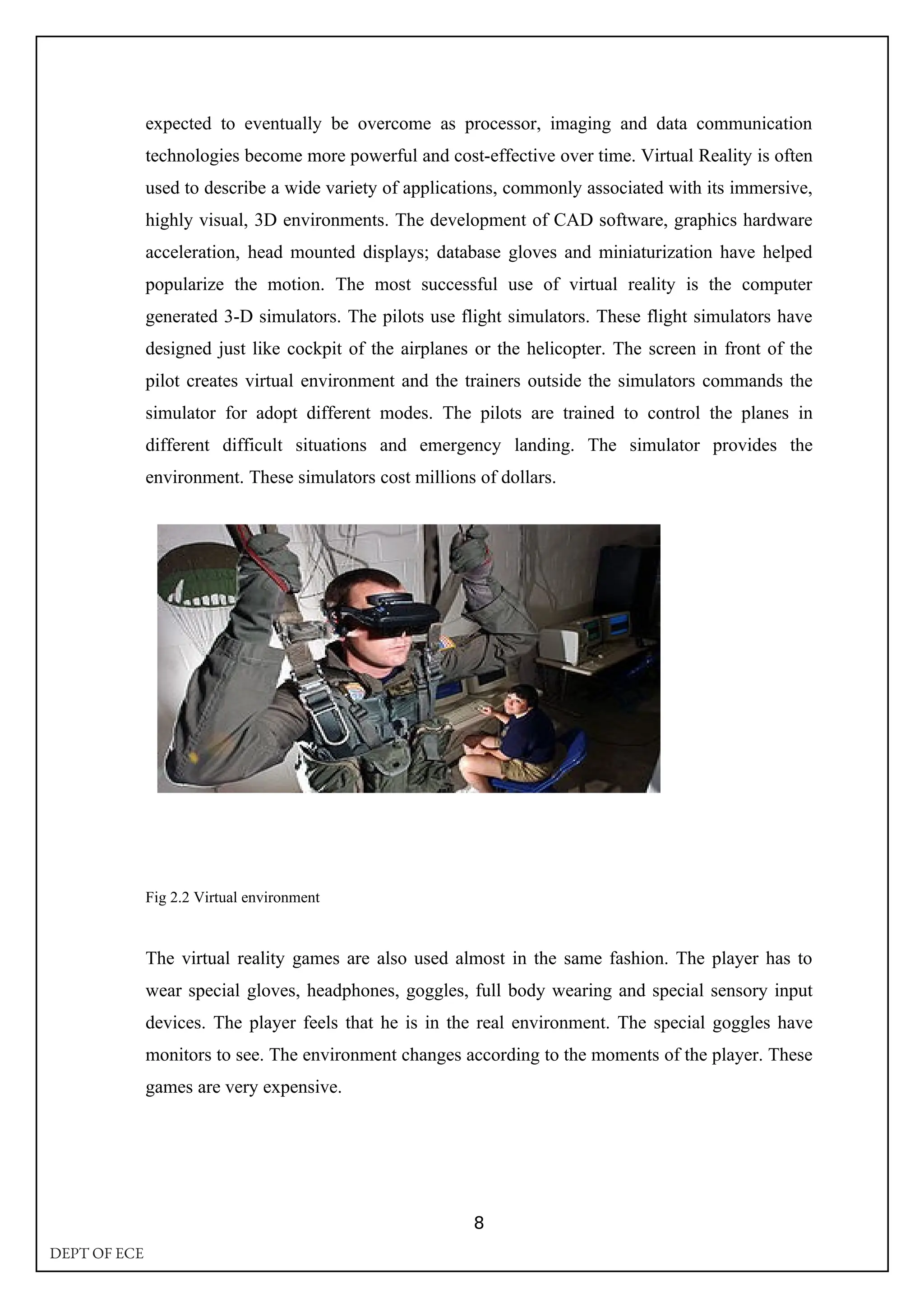 expected to eventually be overcome as processor, imaging and data communication
technologies become more powerful and cost-effective over time. Virtual Reality is often
used to describe a wide variety of applications, commonly associated with its immersive,
highly visual, 3D environments. The development of CAD software, graphics hardware
acceleration, head mounted displays; database gloves and miniaturization have helped
popularize the motion. The most successful use of virtual reality is the computer
generated 3-D simulators. The pilots use flight simulators. These flight simulators have
designed just like cockpit of the airplanes or the helicopter. The screen in front of the
pilot creates virtual environment and the trainers outside the simulators commands the
simulator for adopt different modes. The pilots are trained to control the planes in
different difficult situations and emergency landing. The simulator provides the
environment. These simulators cost millions of dollars.
Fig 2.2 Virtual environment
The virtual reality games are also used almost in the same fashion. The player has to
wear special gloves, headphones, goggles, full body wearing and special sensory input
devices. The player feels that he is in the real environment. The special goggles have
monitors to see. The environment changes according to the moments of the player. These
games are very expensive.
8
DEPT OF ECE
 