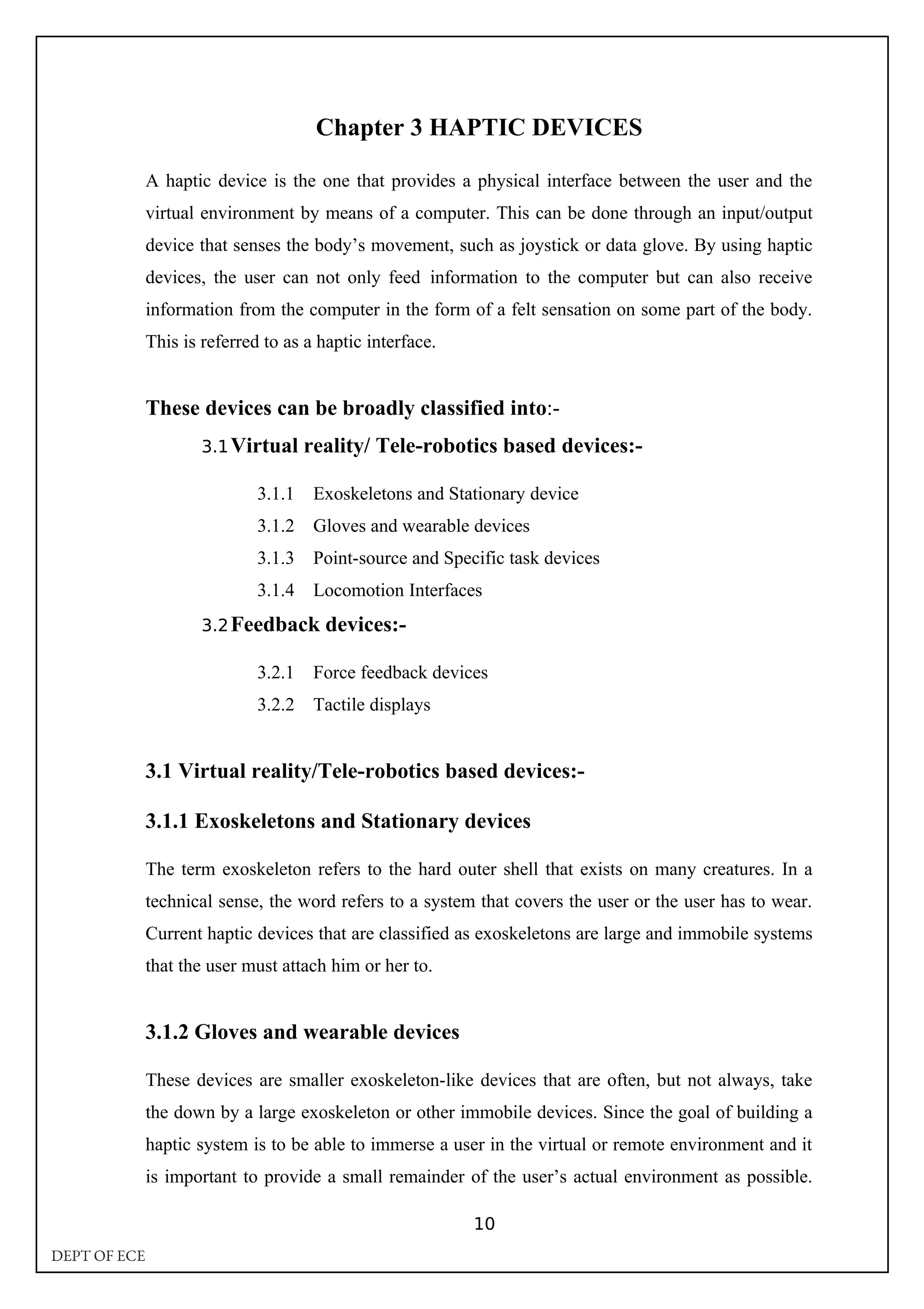 Chapter 3 HAPTIC DEVICES
A haptic device is the one that provides a physical interface between the user and the
virtual environment by means of a computer. This can be done through an input/output
device that senses the body’s movement, such as joystick or data glove. By using haptic
devices, the user can not only feed information to the computer but can also receive
information from the computer in the form of a felt sensation on some part of the body.
This is referred to as a haptic interface.
These devices can be broadly classified into:-
3.1Virtual reality/ Tele-robotics based devices:-
3.1.1 Exoskeletons and Stationary device
3.1.2 Gloves and wearable devices
3.1.3 Point-source and Specific task devices
3.1.4 Locomotion Interfaces
3.2Feedback devices:-
3.2.1 Force feedback devices
3.2.2 Tactile displays
3.1 Virtual reality/Tele-robotics based devices:-
3.1.1 Exoskeletons and Stationary devices
The term exoskeleton refers to the hard outer shell that exists on many creatures. In a
technical sense, the word refers to a system that covers the user or the user has to wear.
Current haptic devices that are classified as exoskeletons are large and immobile systems
that the user must attach him or her to.
3.1.2 Gloves and wearable devices
These devices are smaller exoskeleton-like devices that are often, but not always, take
the down by a large exoskeleton or other immobile devices. Since the goal of building a
haptic system is to be able to immerse a user in the virtual or remote environment and it
is important to provide a small remainder of the user’s actual environment as possible.
10
DEPT OF ECE
 