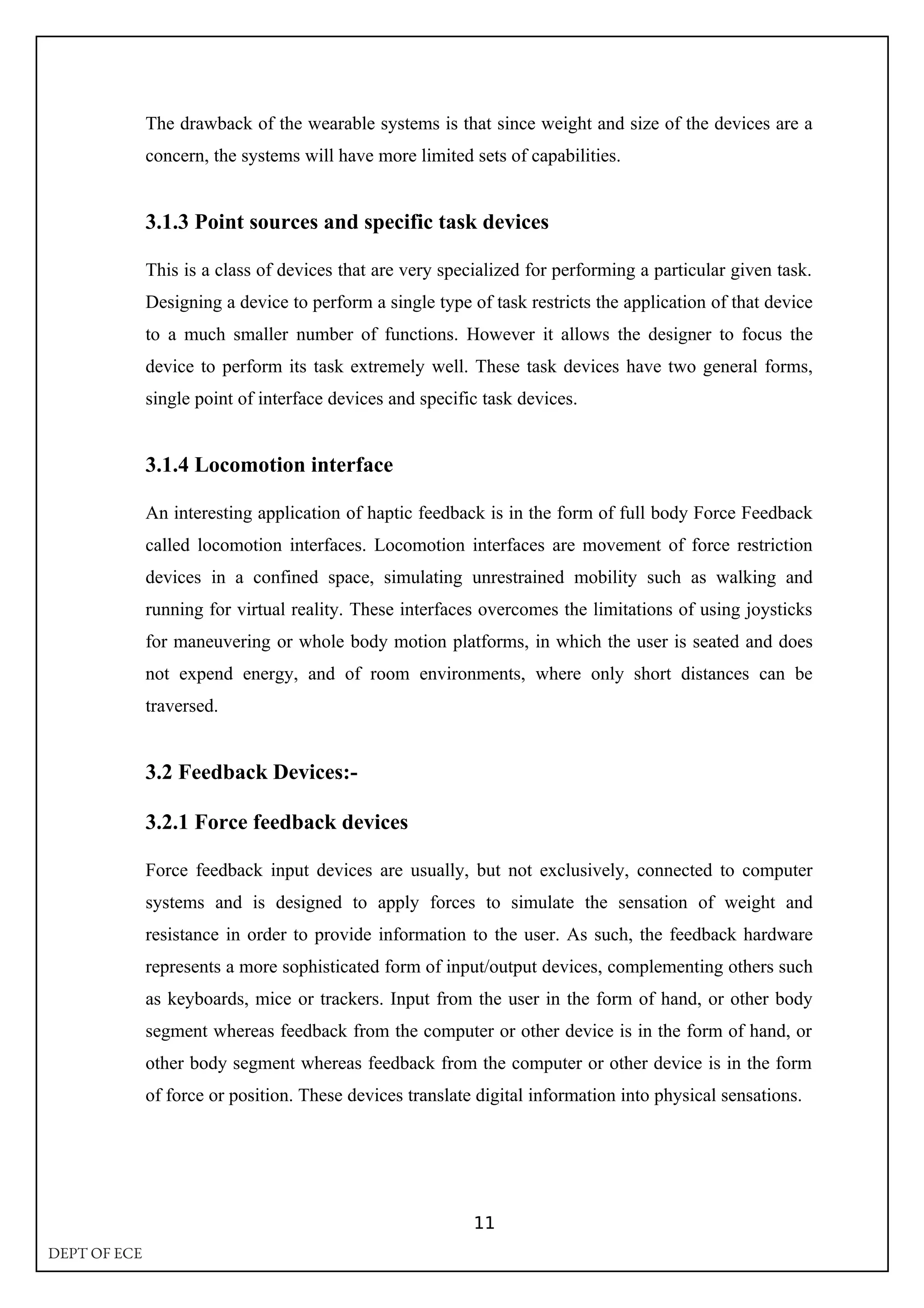 The drawback of the wearable systems is that since weight and size of the devices are a
concern, the systems will have more limited sets of capabilities.
3.1.3 Point sources and specific task devices
This is a class of devices that are very specialized for performing a particular given task.
Designing a device to perform a single type of task restricts the application of that device
to a much smaller number of functions. However it allows the designer to focus the
device to perform its task extremely well. These task devices have two general forms,
single point of interface devices and specific task devices.
3.1.4 Locomotion interface
An interesting application of haptic feedback is in the form of full body Force Feedback
called locomotion interfaces. Locomotion interfaces are movement of force restriction
devices in a confined space, simulating unrestrained mobility such as walking and
running for virtual reality. These interfaces overcomes the limitations of using joysticks
for maneuvering or whole body motion platforms, in which the user is seated and does
not expend energy, and of room environments, where only short distances can be
traversed.
3.2 Feedback Devices:-
3.2.1 Force feedback devices
Force feedback input devices are usually, but not exclusively, connected to computer
systems and is designed to apply forces to simulate the sensation of weight and
resistance in order to provide information to the user. As such, the feedback hardware
represents a more sophisticated form of input/output devices, complementing others such
as keyboards, mice or trackers. Input from the user in the form of hand, or other body
segment whereas feedback from the computer or other device is in the form of hand, or
other body segment whereas feedback from the computer or other device is in the form
of force or position. These devices translate digital information into physical sensations.
11
DEPT OF ECE
 