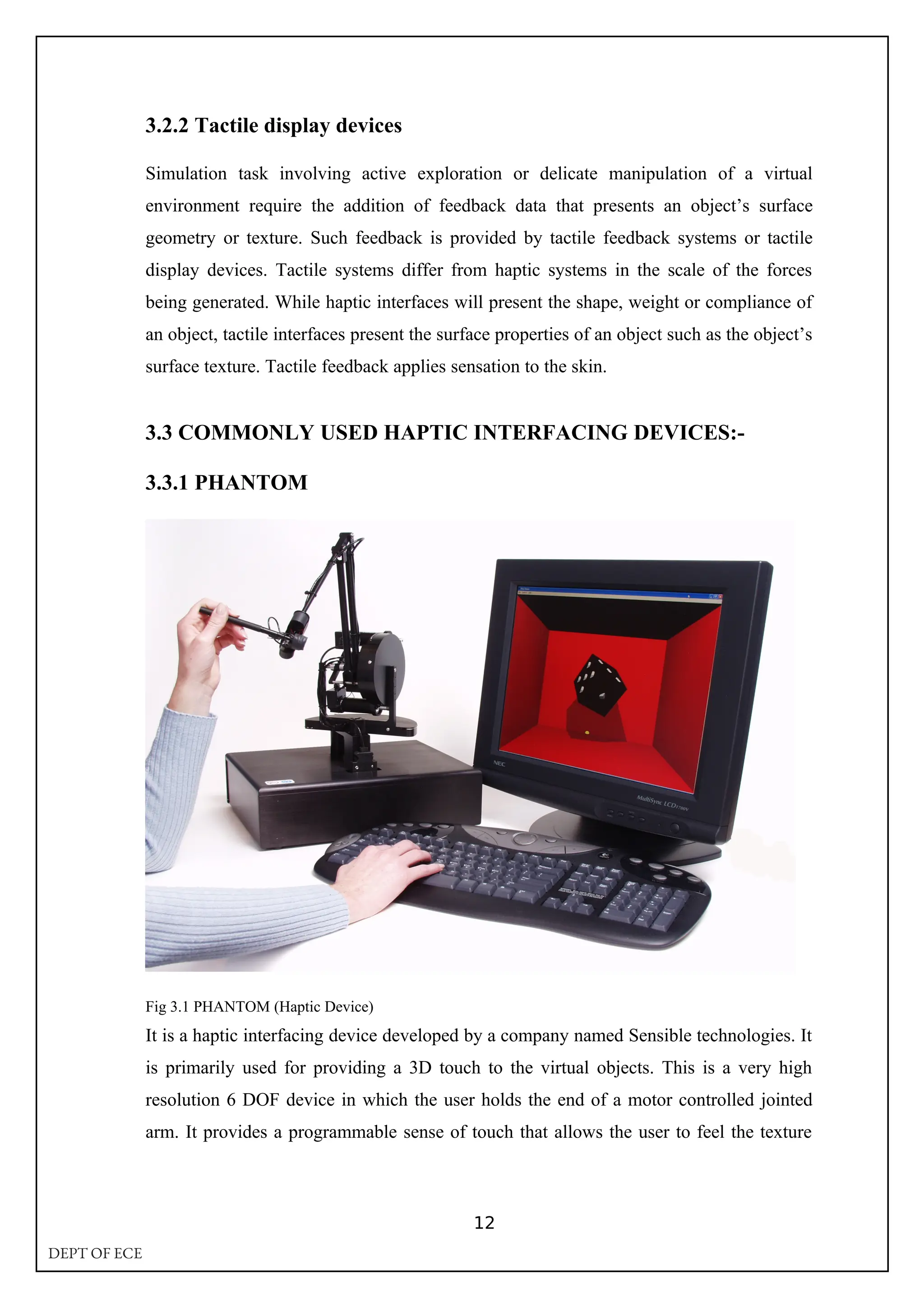 3.2.2 Tactile display devices
Simulation task involving active exploration or delicate manipulation of a virtual
environment require the addition of feedback data that presents an object’s surface
geometry or texture. Such feedback is provided by tactile feedback systems or tactile
display devices. Tactile systems differ from haptic systems in the scale of the forces
being generated. While haptic interfaces will present the shape, weight or compliance of
an object, tactile interfaces present the surface properties of an object such as the object’s
surface texture. Tactile feedback applies sensation to the skin.
3.3 COMMONLY USED HAPTIC INTERFACING DEVICES:-
3.3.1 PHANTOM
Fig 3.1 PHANTOM (Haptic Device)
It is a haptic interfacing device developed by a company named Sensible technologies. It
is primarily used for providing a 3D touch to the virtual objects. This is a very high
resolution 6 DOF device in which the user holds the end of a motor controlled jointed
arm. It provides a programmable sense of touch that allows the user to feel the texture
12
DEPT OF ECE
 