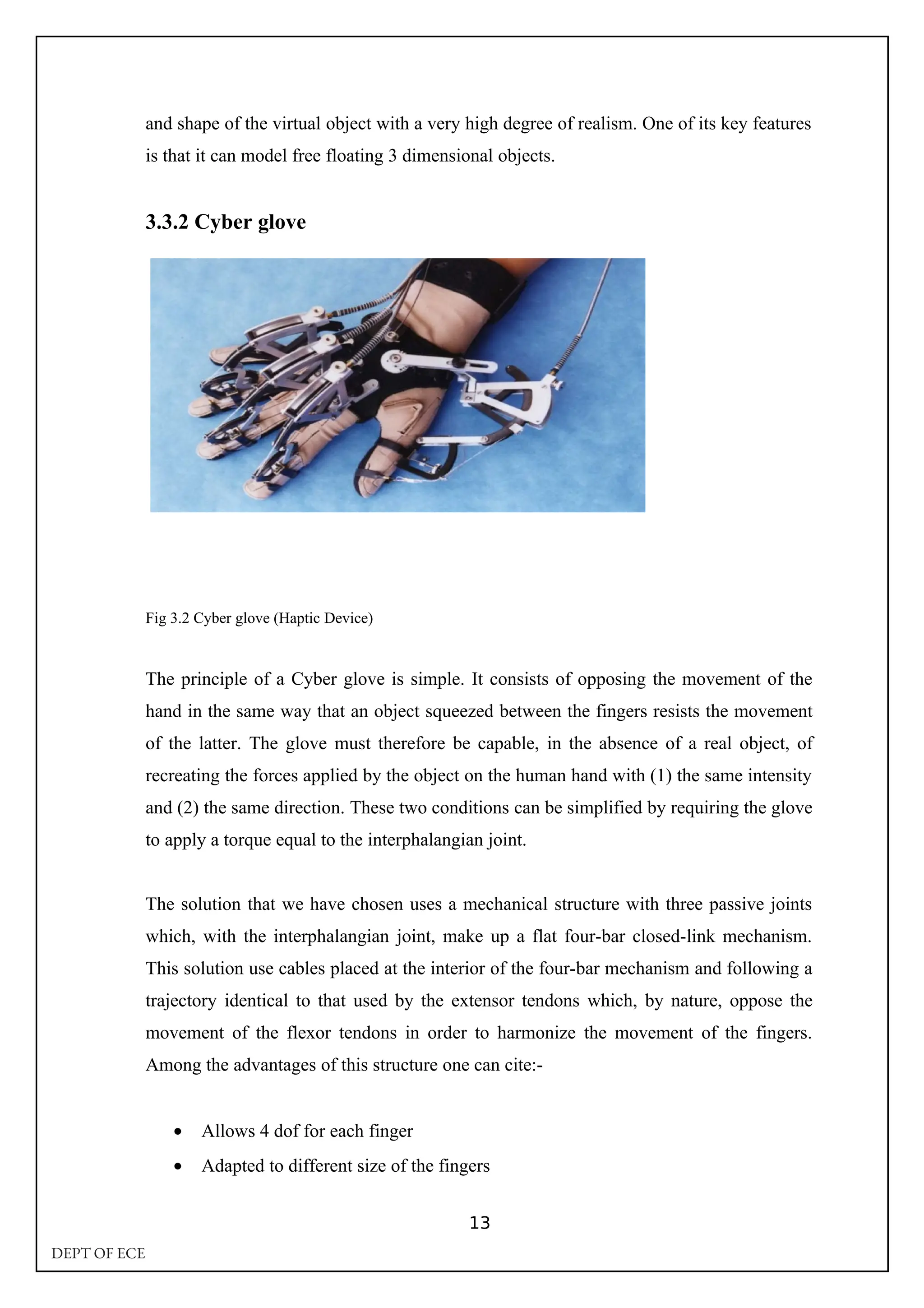 and shape of the virtual object with a very high degree of realism. One of its key features
is that it can model free floating 3 dimensional objects.
3.3.2 Cyber glove
Fig 3.2 Cyber glove (Haptic Device)
The principle of a Cyber glove is simple. It consists of opposing the movement of the
hand in the same way that an object squeezed between the fingers resists the movement
of the latter. The glove must therefore be capable, in the absence of a real object, of
recreating the forces applied by the object on the human hand with (1) the same intensity
and (2) the same direction. These two conditions can be simplified by requiring the glove
to apply a torque equal to the interphalangian joint.
The solution that we have chosen uses a mechanical structure with three passive joints
which, with the interphalangian joint, make up a flat four-bar closed-link mechanism.
This solution use cables placed at the interior of the four-bar mechanism and following a
trajectory identical to that used by the extensor tendons which, by nature, oppose the
movement of the flexor tendons in order to harmonize the movement of the fingers.
Among the advantages of this structure one can cite:-
• Allows 4 dof for each finger
• Adapted to different size of the fingers
13
DEPT OF ECE
 