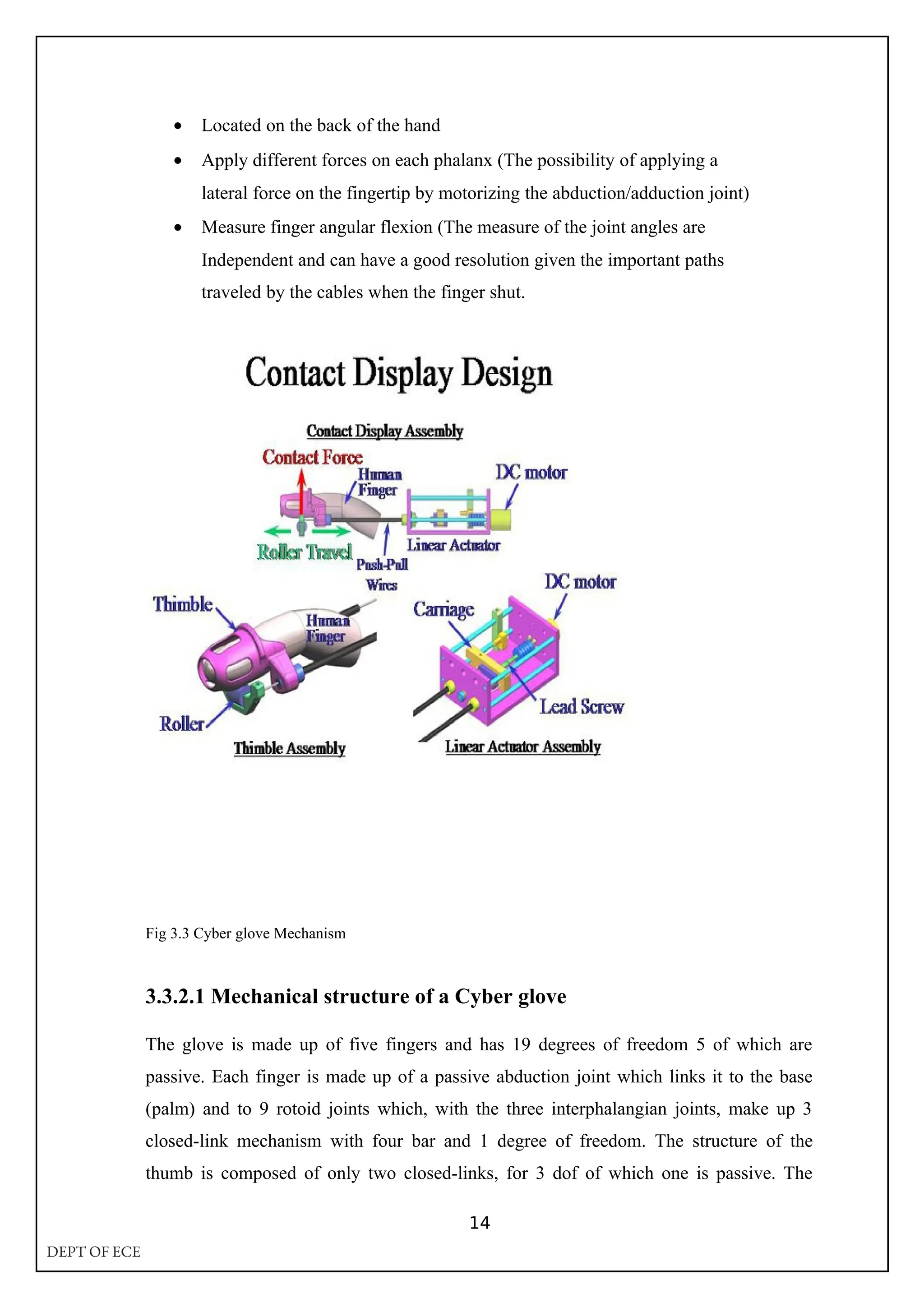• Located on the back of the hand
• Apply different forces on each phalanx (The possibility of applying a
lateral force on the fingertip by motorizing the abduction/adduction joint)
• Measure finger angular flexion (The measure of the joint angles are
Independent and can have a good resolution given the important paths
traveled by the cables when the finger shut.
Fig 3.3 Cyber glove Mechanism
3.3.2.1 Mechanical structure of a Cyber glove
The glove is made up of five fingers and has 19 degrees of freedom 5 of which are
passive. Each finger is made up of a passive abduction joint which links it to the base
(palm) and to 9 rotoid joints which, with the three interphalangian joints, make up 3
closed-link mechanism with four bar and 1 degree of freedom. The structure of the
thumb is composed of only two closed-links, for 3 dof of which one is passive. The
14
DEPT OF ECE
 