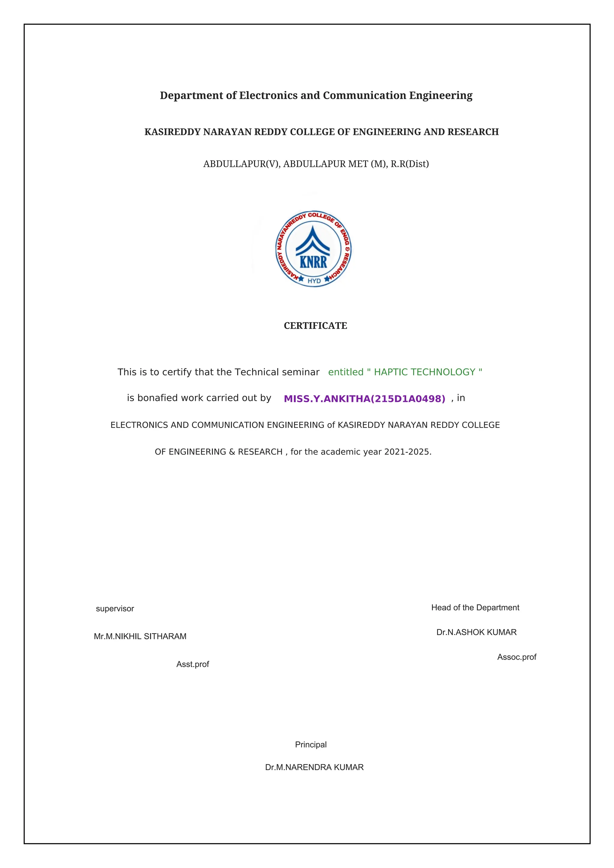 KASIREDDY NARAYAN REDDY COLLEGE OF ENGINEERING AND RESEARCH
ABDULLAPUR(V), ABDULLAPUR MET (M), R.R(Dist)
CERTIFICATE
supervisor
Mr.M.NIKHIL SITHARAM
Asst.prof
Head of the Department
Assoc.prof
Principal
Dr.M.NARENDRA KUMAR
, in
entitled " HAPTIC TECHNOLOGY "
MISS.Y.ANKITHA(215D1A0498)
OF ENGINEERING & RESEARCH , for the academic year 2021-2025.
is bonafied work carried out by
ELECTRONICS AND COMMUNICATION ENGINEERING of KASIREDDY NARAYAN REDDY COLLEGE
This is to certify that the Technical seminar
Dr.N.ASHOK KUMAR
Department of Electronics and Communication Engineering
 