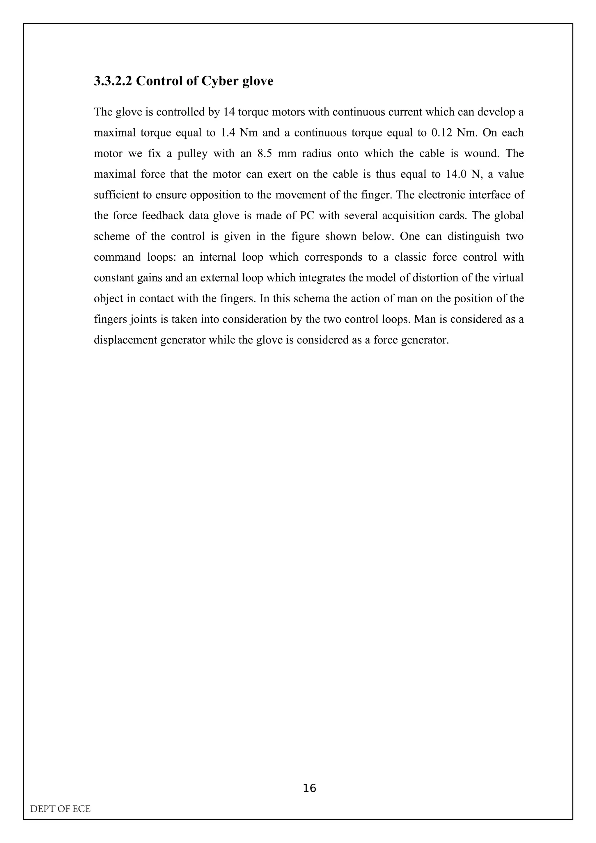 3.3.2.2 Control of Cyber glove
The glove is controlled by 14 torque motors with continuous current which can develop a
maximal torque equal to 1.4 Nm and a continuous torque equal to 0.12 Nm. On each
motor we fix a pulley with an 8.5 mm radius onto which the cable is wound. The
maximal force that the motor can exert on the cable is thus equal to 14.0 N, a value
sufficient to ensure opposition to the movement of the finger. The electronic interface of
the force feedback data glove is made of PC with several acquisition cards. The global
scheme of the control is given in the figure shown below. One can distinguish two
command loops: an internal loop which corresponds to a classic force control with
constant gains and an external loop which integrates the model of distortion of the virtual
object in contact with the fingers. In this schema the action of man on the position of the
fingers joints is taken into consideration by the two control loops. Man is considered as a
displacement generator while the glove is considered as a force generator.
16
DEPT OF ECE
 