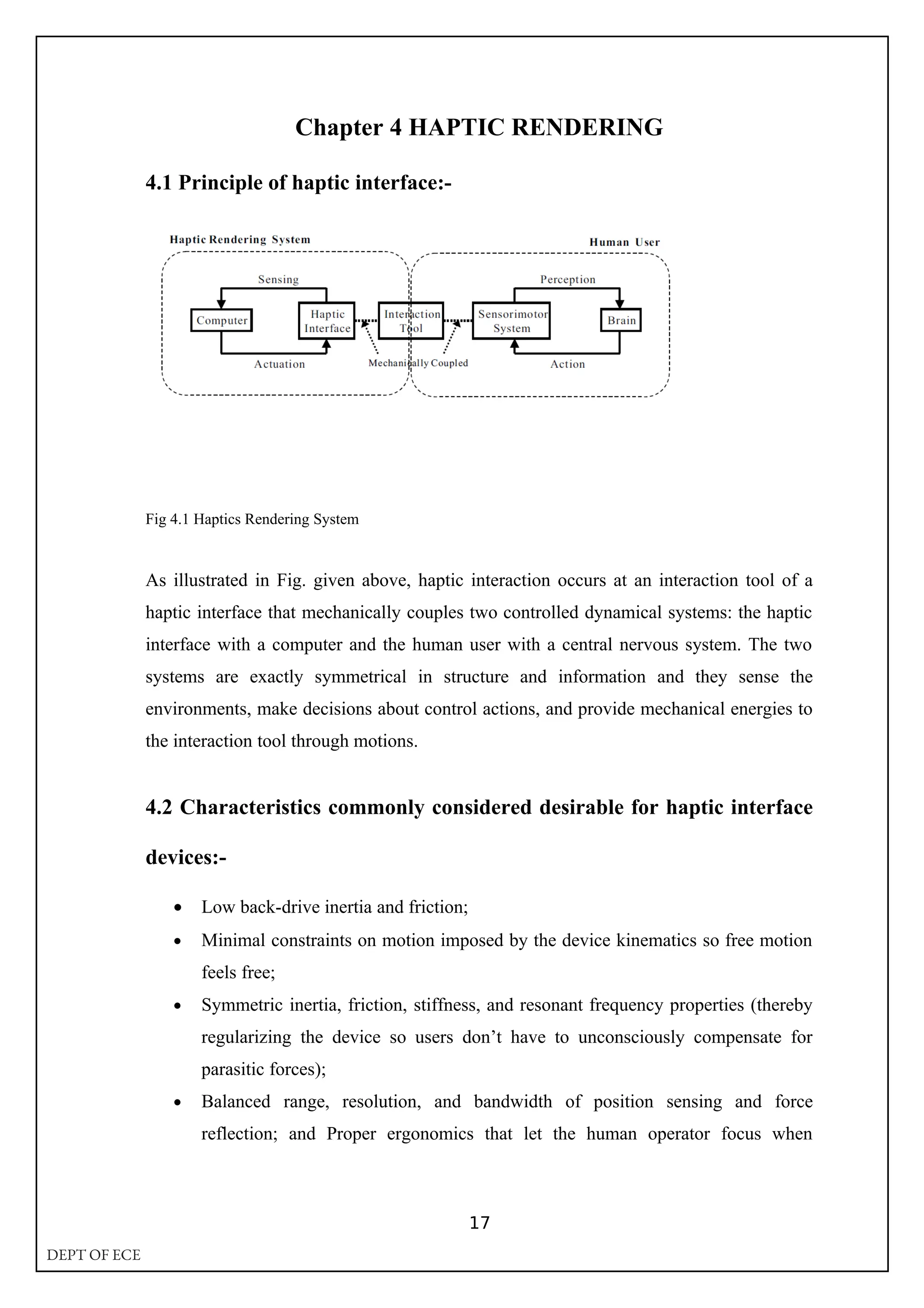 Chapter 4 HAPTIC RENDERING
4.1 Principle of haptic interface:-
Fig 4.1 Haptics Rendering System
As illustrated in Fig. given above, haptic interaction occurs at an interaction tool of a
haptic interface that mechanically couples two controlled dynamical systems: the haptic
interface with a computer and the human user with a central nervous system. The two
systems are exactly symmetrical in structure and information and they sense the
environments, make decisions about control actions, and provide mechanical energies to
the interaction tool through motions.
4.2 Characteristics commonly considered desirable for haptic interface
devices:-
• Low back-drive inertia and friction;
• Minimal constraints on motion imposed by the device kinematics so free motion
feels free;
• Symmetric inertia, friction, stiffness, and resonant frequency properties (thereby
regularizing the device so users don’t have to unconsciously compensate for
parasitic forces);
• Balanced range, resolution, and bandwidth of position sensing and force
reflection; and Proper ergonomics that let the human operator focus when
17
DEPT OF ECE
 