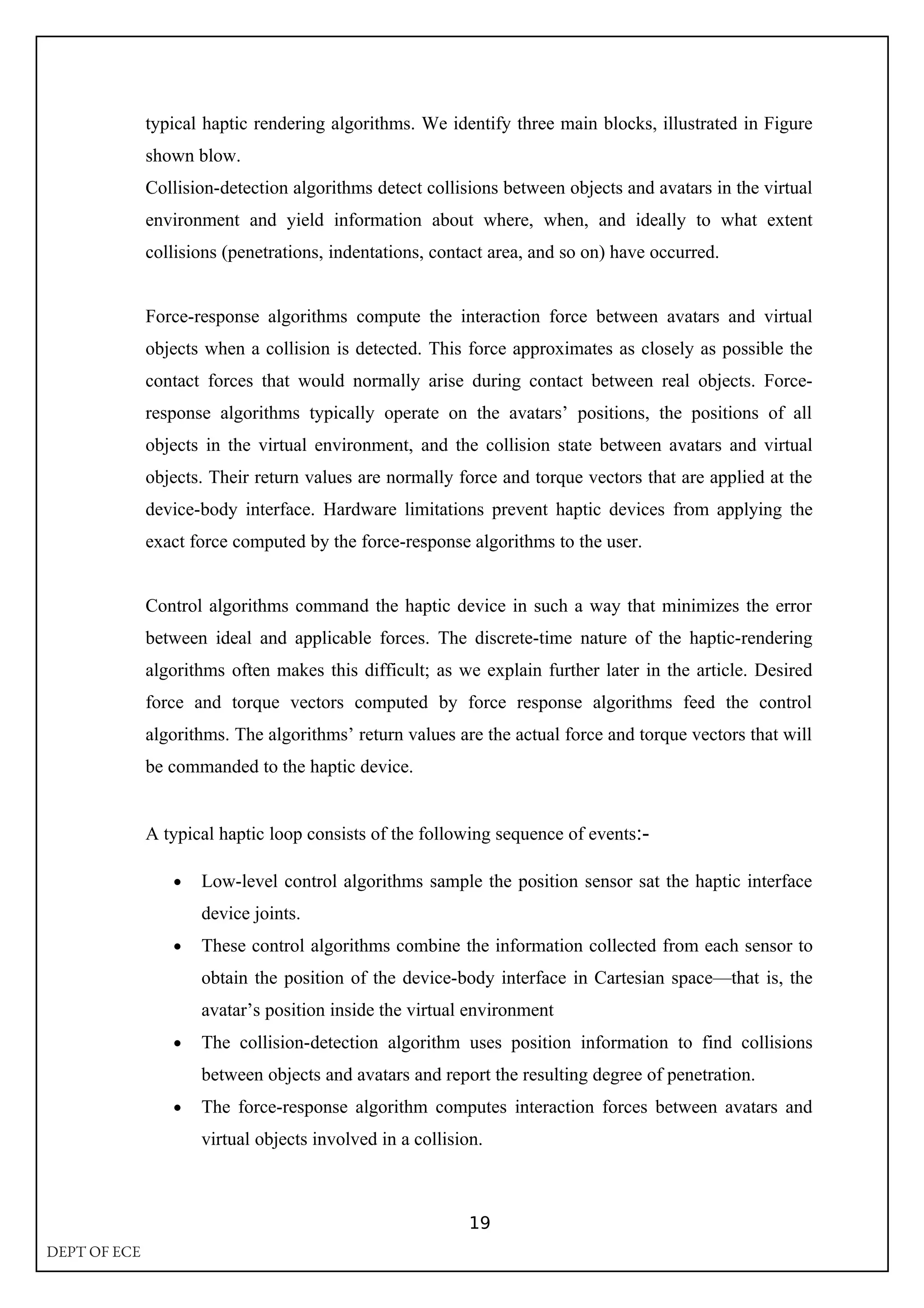 typical haptic rendering algorithms. We identify three main blocks, illustrated in Figure
shown blow.
Collision-detection algorithms detect collisions between objects and avatars in the virtual
environment and yield information about where, when, and ideally to what extent
collisions (penetrations, indentations, contact area, and so on) have occurred.
Force-response algorithms compute the interaction force between avatars and virtual
objects when a collision is detected. This force approximates as closely as possible the
contact forces that would normally arise during contact between real objects. Force-
response algorithms typically operate on the avatars’ positions, the positions of all
objects in the virtual environment, and the collision state between avatars and virtual
objects. Their return values are normally force and torque vectors that are applied at the
device-body interface. Hardware limitations prevent haptic devices from applying the
exact force computed by the force-response algorithms to the user.
Control algorithms command the haptic device in such a way that minimizes the error
between ideal and applicable forces. The discrete-time nature of the haptic-rendering
algorithms often makes this difficult; as we explain further later in the article. Desired
force and torque vectors computed by force response algorithms feed the control
algorithms. The algorithms’ return values are the actual force and torque vectors that will
be commanded to the haptic device.
A typical haptic loop consists of the following sequence of events:-
• Low-level control algorithms sample the position sensor sat the haptic interface
device joints.
• These control algorithms combine the information collected from each sensor to
obtain the position of the device-body interface in Cartesian space—that is, the
avatar’s position inside the virtual environment
• The collision-detection algorithm uses position information to find collisions
between objects and avatars and report the resulting degree of penetration.
• The force-response algorithm computes interaction forces between avatars and
virtual objects involved in a collision.
19
DEPT OF ECE
 