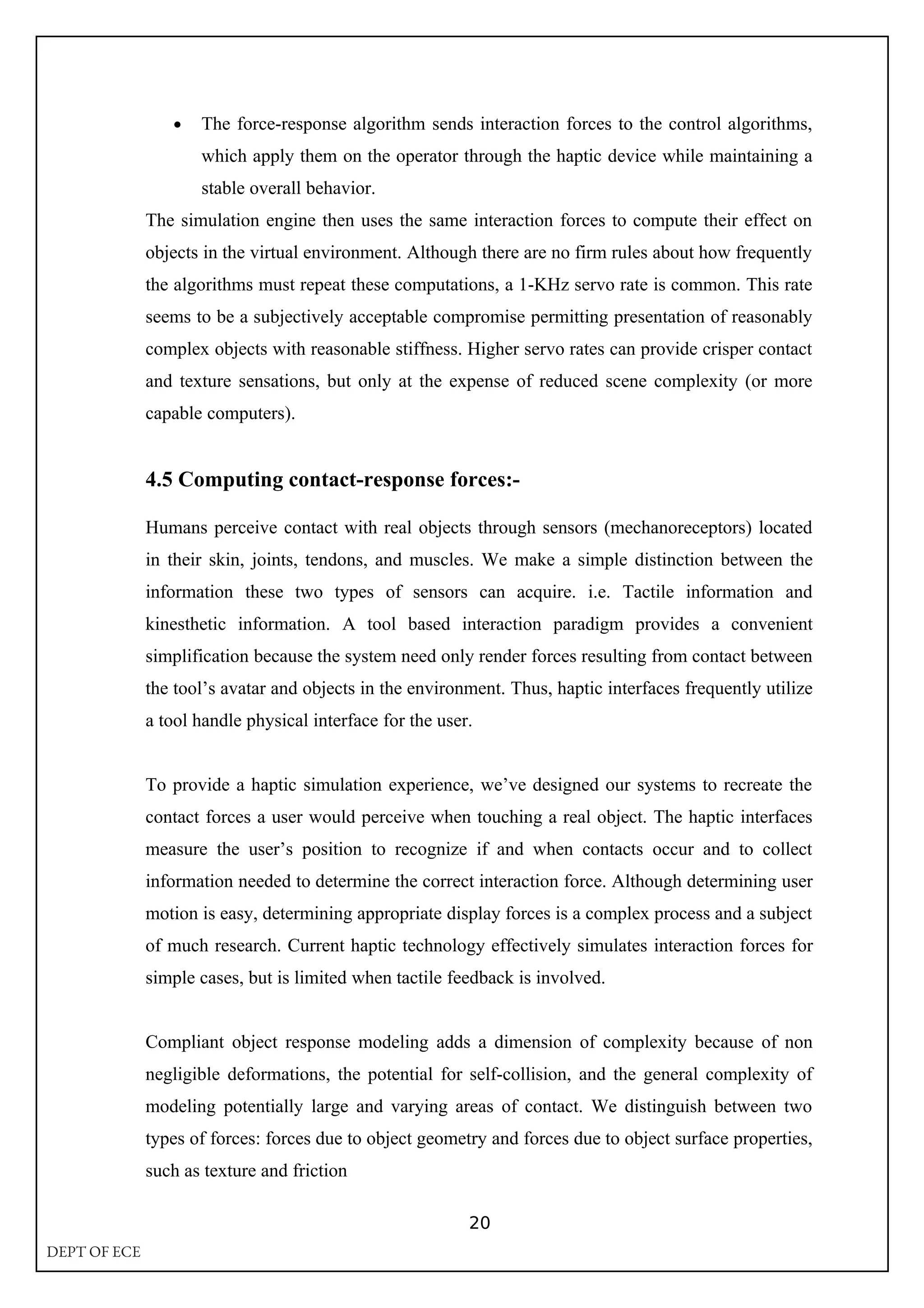 • The force-response algorithm sends interaction forces to the control algorithms,
which apply them on the operator through the haptic device while maintaining a
stable overall behavior.
The simulation engine then uses the same interaction forces to compute their effect on
objects in the virtual environment. Although there are no firm rules about how frequently
the algorithms must repeat these computations, a 1-KHz servo rate is common. This rate
seems to be a subjectively acceptable compromise permitting presentation of reasonably
complex objects with reasonable stiffness. Higher servo rates can provide crisper contact
and texture sensations, but only at the expense of reduced scene complexity (or more
capable computers).
4.5 Computing contact-response forces:-
Humans perceive contact with real objects through sensors (mechanoreceptors) located
in their skin, joints, tendons, and muscles. We make a simple distinction between the
information these two types of sensors can acquire. i.e. Tactile information and
kinesthetic information. A tool based interaction paradigm provides a convenient
simplification because the system need only render forces resulting from contact between
the tool’s avatar and objects in the environment. Thus, haptic interfaces frequently utilize
a tool handle physical interface for the user.
To provide a haptic simulation experience, we’ve designed our systems to recreate the
contact forces a user would perceive when touching a real object. The haptic interfaces
measure the user’s position to recognize if and when contacts occur and to collect
information needed to determine the correct interaction force. Although determining user
motion is easy, determining appropriate display forces is a complex process and a subject
of much research. Current haptic technology effectively simulates interaction forces for
simple cases, but is limited when tactile feedback is involved.
Compliant object response modeling adds a dimension of complexity because of non
negligible deformations, the potential for self-collision, and the general complexity of
modeling potentially large and varying areas of contact. We distinguish between two
types of forces: forces due to object geometry and forces due to object surface properties,
such as texture and friction
20
DEPT OF ECE
 