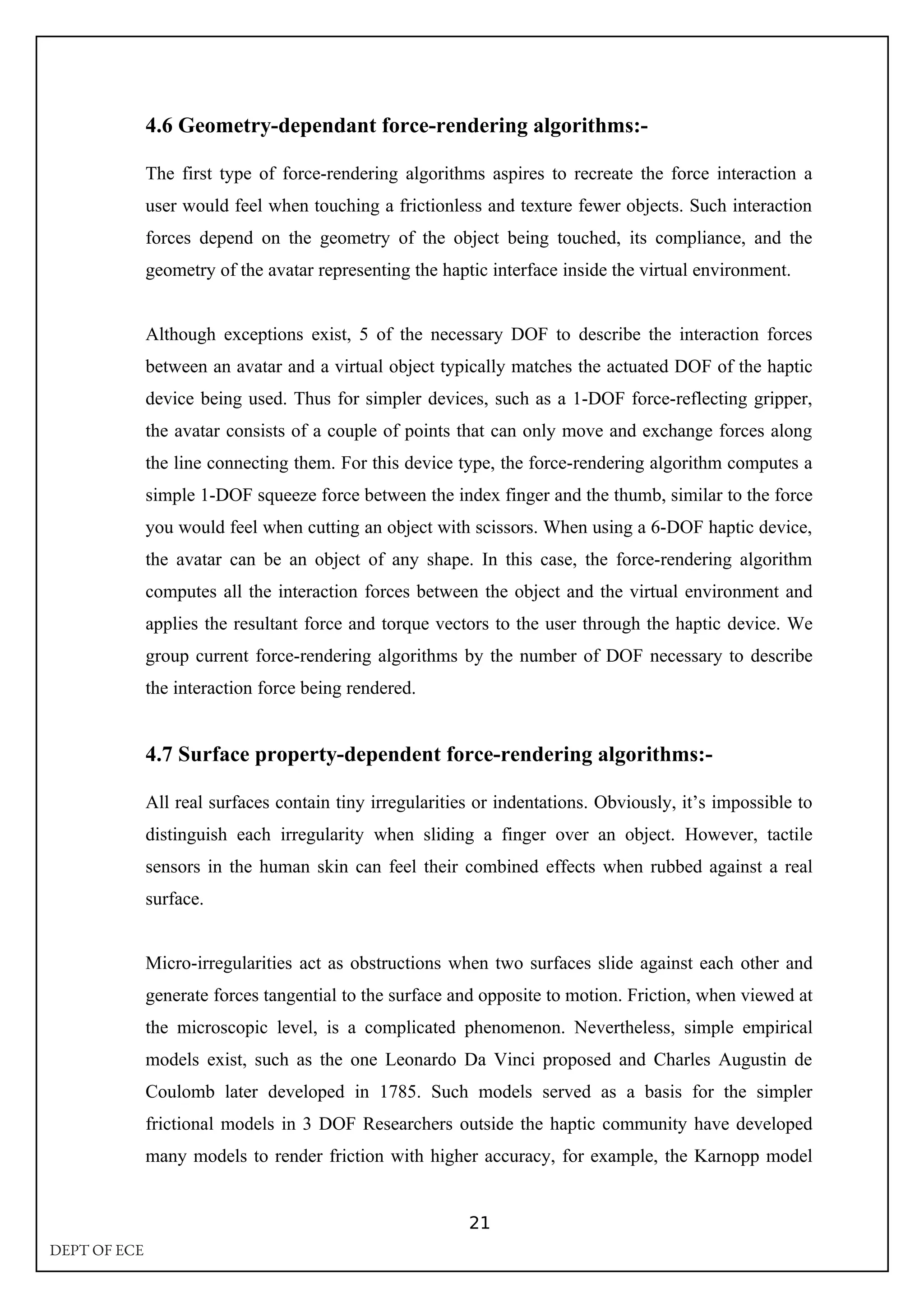 4.6 Geometry-dependant force-rendering algorithms:-
The first type of force-rendering algorithms aspires to recreate the force interaction a
user would feel when touching a frictionless and texture fewer objects. Such interaction
forces depend on the geometry of the object being touched, its compliance, and the
geometry of the avatar representing the haptic interface inside the virtual environment.
Although exceptions exist, 5 of the necessary DOF to describe the interaction forces
between an avatar and a virtual object typically matches the actuated DOF of the haptic
device being used. Thus for simpler devices, such as a 1-DOF force-reflecting gripper,
the avatar consists of a couple of points that can only move and exchange forces along
the line connecting them. For this device type, the force-rendering algorithm computes a
simple 1-DOF squeeze force between the index finger and the thumb, similar to the force
you would feel when cutting an object with scissors. When using a 6-DOF haptic device,
the avatar can be an object of any shape. In this case, the force-rendering algorithm
computes all the interaction forces between the object and the virtual environment and
applies the resultant force and torque vectors to the user through the haptic device. We
group current force-rendering algorithms by the number of DOF necessary to describe
the interaction force being rendered.
4.7 Surface property-dependent force-rendering algorithms:-
All real surfaces contain tiny irregularities or indentations. Obviously, it’s impossible to
distinguish each irregularity when sliding a finger over an object. However, tactile
sensors in the human skin can feel their combined effects when rubbed against a real
surface.
Micro-irregularities act as obstructions when two surfaces slide against each other and
generate forces tangential to the surface and opposite to motion. Friction, when viewed at
the microscopic level, is a complicated phenomenon. Nevertheless, simple empirical
models exist, such as the one Leonardo Da Vinci proposed and Charles Augustin de
Coulomb later developed in 1785. Such models served as a basis for the simpler
frictional models in 3 DOF Researchers outside the haptic community have developed
many models to render friction with higher accuracy, for example, the Karnopp model
21
DEPT OF ECE
 