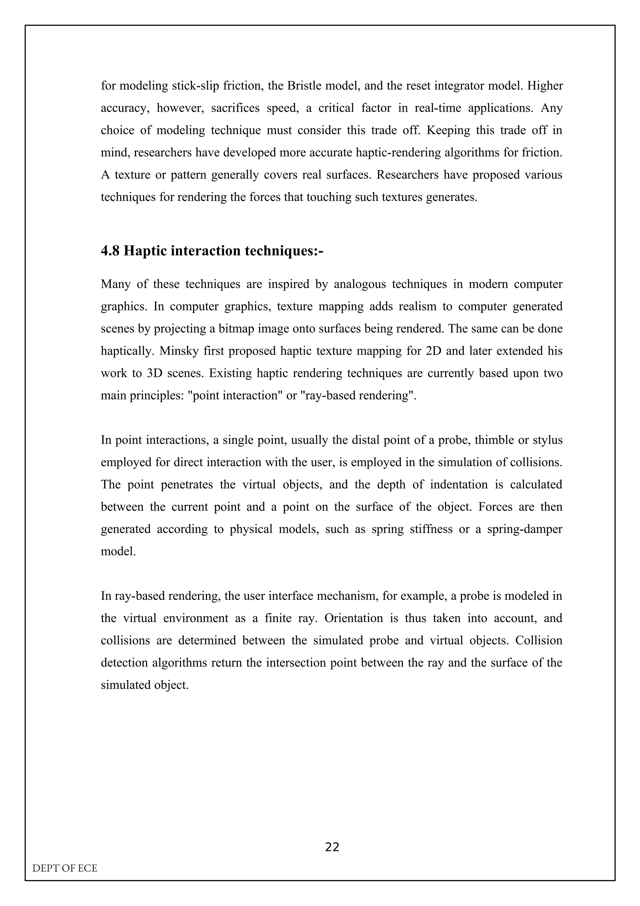 for modeling stick-slip friction, the Bristle model, and the reset integrator model. Higher
accuracy, however, sacrifices speed, a critical factor in real-time applications. Any
choice of modeling technique must consider this trade off. Keeping this trade off in
mind, researchers have developed more accurate haptic-rendering algorithms for friction.
A texture or pattern generally covers real surfaces. Researchers have proposed various
techniques for rendering the forces that touching such textures generates.
4.8 Haptic interaction techniques:-
Many of these techniques are inspired by analogous techniques in modern computer
graphics. In computer graphics, texture mapping adds realism to computer generated
scenes by projecting a bitmap image onto surfaces being rendered. The same can be done
haptically. Minsky first proposed haptic texture mapping for 2D and later extended his
work to 3D scenes. Existing haptic rendering techniques are currently based upon two
main principles: "point interaction" or "ray-based rendering".
In point interactions, a single point, usually the distal point of a probe, thimble or stylus
employed for direct interaction with the user, is employed in the simulation of collisions.
The point penetrates the virtual objects, and the depth of indentation is calculated
between the current point and a point on the surface of the object. Forces are then
generated according to physical models, such as spring stiffness or a spring-damper
model.
In ray-based rendering, the user interface mechanism, for example, a probe is modeled in
the virtual environment as a finite ray. Orientation is thus taken into account, and
collisions are determined between the simulated probe and virtual objects. Collision
detection algorithms return the intersection point between the ray and the surface of the
simulated object.
22
DEPT OF ECE
 