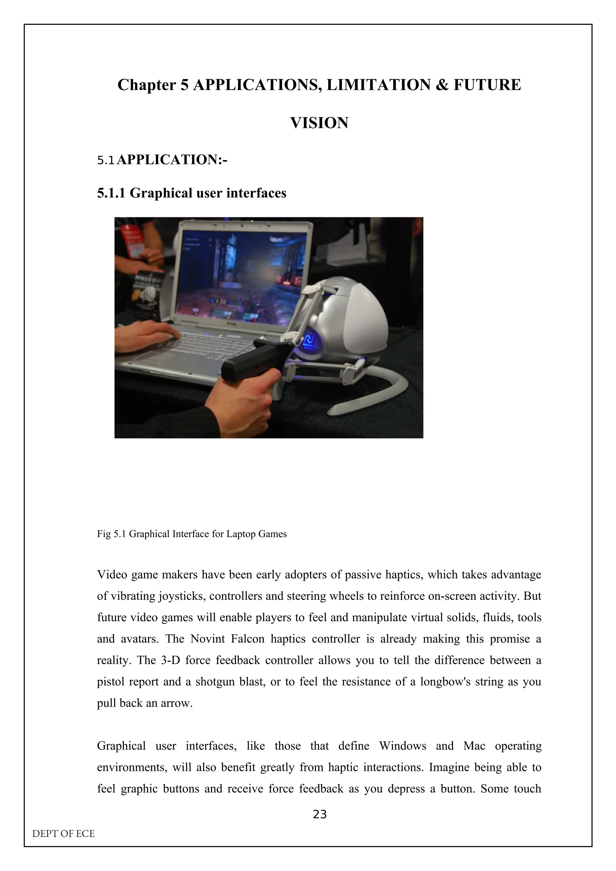 Chapter 5 APPLICATIONS, LIMITATION & FUTURE
VISION
5.1APPLICATION:-
5.1.1 Graphical user interfaces
Fig 5.1 Graphical Interface for Laptop Games
Video game makers have been early adopters of passive haptics, which takes advantage
of vibrating joysticks, controllers and steering wheels to reinforce on-screen activity. But
future video games will enable players to feel and manipulate virtual solids, fluids, tools
and avatars. The Novint Falcon haptics controller is already making this promise a
reality. The 3-D force feedback controller allows you to tell the difference between a
pistol report and a shotgun blast, or to feel the resistance of a longbow's string as you
pull back an arrow.
Graphical user interfaces, like those that define Windows and Mac operating
environments, will also benefit greatly from haptic interactions. Imagine being able to
feel graphic buttons and receive force feedback as you depress a button. Some touch
23
DEPT OF ECE
 