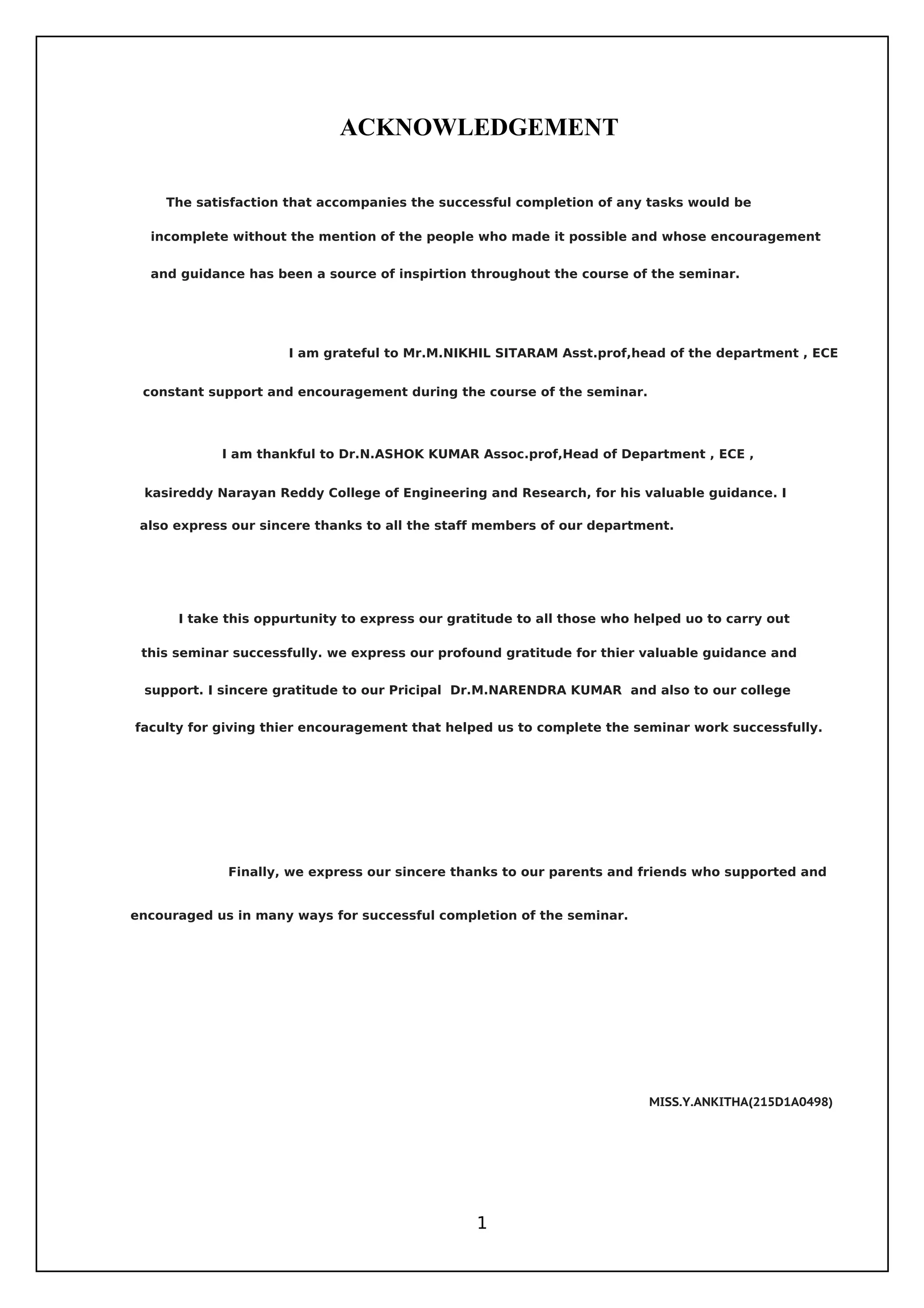 ACKNOWLEDGEMENT
1
MISS.Y.ANKITHA(215D1A0498)
I take this oppurtunity to express our gratitude to all those who helped uo to carry out
The satisfaction that accompanies the successful completion of any tasks would be
incomplete without the mention of the people who made it possible and whose encouragement
and guidance has been a source of inspirtion throughout the course of the seminar.
kasireddy Narayan Reddy College of Engineering and Research, for his valuable guidance. I
constant support and encouragement during the course of the seminar.
also express our sincere thanks to all the staff members of our department.
faculty for giving thier encouragement that helped us to complete the seminar work successfully.
encouraged us in many ways for successful completion of the seminar.
I am grateful to Mr.M.NIKHIL SITARAM Asst.prof,head of the department , ECE
Finally, we express our sincere thanks to our parents and friends who supported and
this seminar successfully. we express our profound gratitude for thier valuable guidance and
support. I sincere gratitude to our Pricipal Dr.M.NARENDRA KUMAR and also to our college
I am thankful to Dr.N.ASHOK KUMAR Assoc.prof,Head of Department , ECE ,
 