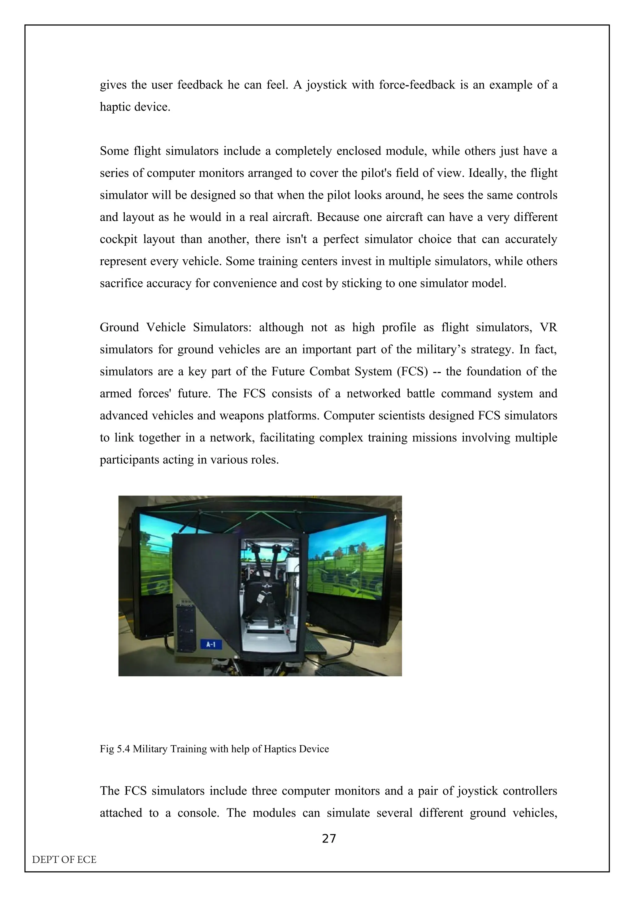 gives the user feedback he can feel. A joystick with force-feedback is an example of a
haptic device.
Some flight simulators include a completely enclosed module, while others just have a
series of computer monitors arranged to cover the pilot's field of view. Ideally, the flight
simulator will be designed so that when the pilot looks around, he sees the same controls
and layout as he would in a real aircraft. Because one aircraft can have a very different
cockpit layout than another, there isn't a perfect simulator choice that can accurately
represent every vehicle. Some training centers invest in multiple simulators, while others
sacrifice accuracy for convenience and cost by sticking to one simulator model.
Ground Vehicle Simulators: although not as high profile as flight simulators, VR
simulators for ground vehicles are an important part of the military’s strategy. In fact,
simulators are a key part of the Future Combat System (FCS) -- the foundation of the
armed forces' future. The FCS consists of a networked battle command system and
advanced vehicles and weapons platforms. Computer scientists designed FCS simulators
to link together in a network, facilitating complex training missions involving multiple
participants acting in various roles.
Fig 5.4 Military Training with help of Haptics Device
The FCS simulators include three computer monitors and a pair of joystick controllers
attached to a console. The modules can simulate several different ground vehicles,
27
DEPT OF ECE
 