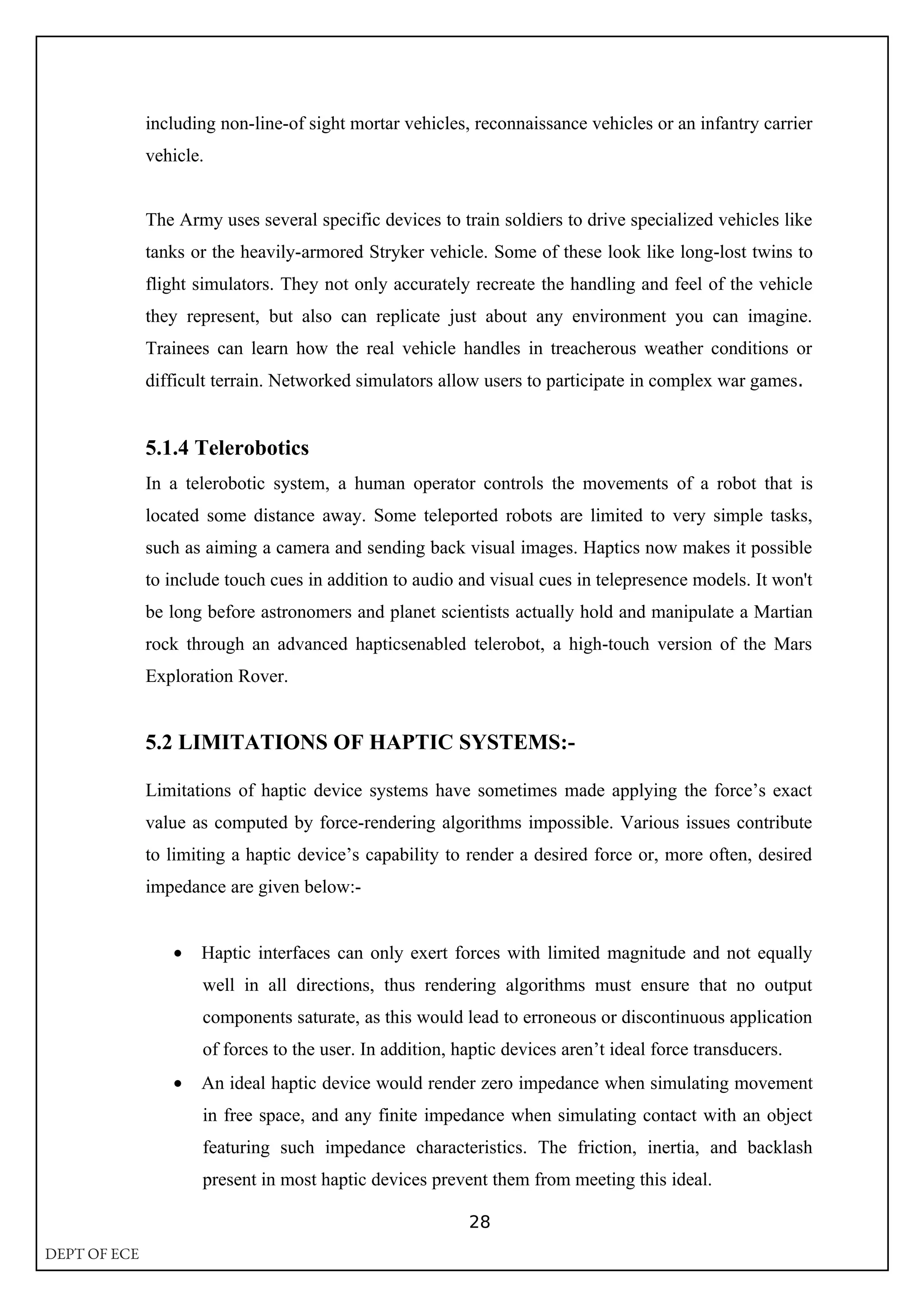 including non-line-of sight mortar vehicles, reconnaissance vehicles or an infantry carrier
vehicle.
The Army uses several specific devices to train soldiers to drive specialized vehicles like
tanks or the heavily-armored Stryker vehicle. Some of these look like long-lost twins to
flight simulators. They not only accurately recreate the handling and feel of the vehicle
they represent, but also can replicate just about any environment you can imagine.
Trainees can learn how the real vehicle handles in treacherous weather conditions or
difficult terrain. Networked simulators allow users to participate in complex war games.
5.1.4 Telerobotics
In a telerobotic system, a human operator controls the movements of a robot that is
located some distance away. Some teleported robots are limited to very simple tasks,
such as aiming a camera and sending back visual images. Haptics now makes it possible
to include touch cues in addition to audio and visual cues in telepresence models. It won't
be long before astronomers and planet scientists actually hold and manipulate a Martian
rock through an advanced hapticsenabled telerobot, a high-touch version of the Mars
Exploration Rover.
5.2 LIMITATIONS OF HAPTIC SYSTEMS:-
Limitations of haptic device systems have sometimes made applying the force’s exact
value as computed by force-rendering algorithms impossible. Various issues contribute
to limiting a haptic device’s capability to render a desired force or, more often, desired
impedance are given below:-
• Haptic interfaces can only exert forces with limited magnitude and not equally
well in all directions, thus rendering algorithms must ensure that no output
components saturate, as this would lead to erroneous or discontinuous application
of forces to the user. In addition, haptic devices aren’t ideal force transducers.
• An ideal haptic device would render zero impedance when simulating movement
in free space, and any finite impedance when simulating contact with an object
featuring such impedance characteristics. The friction, inertia, and backlash
present in most haptic devices prevent them from meeting this ideal.
28
DEPT OF ECE
 