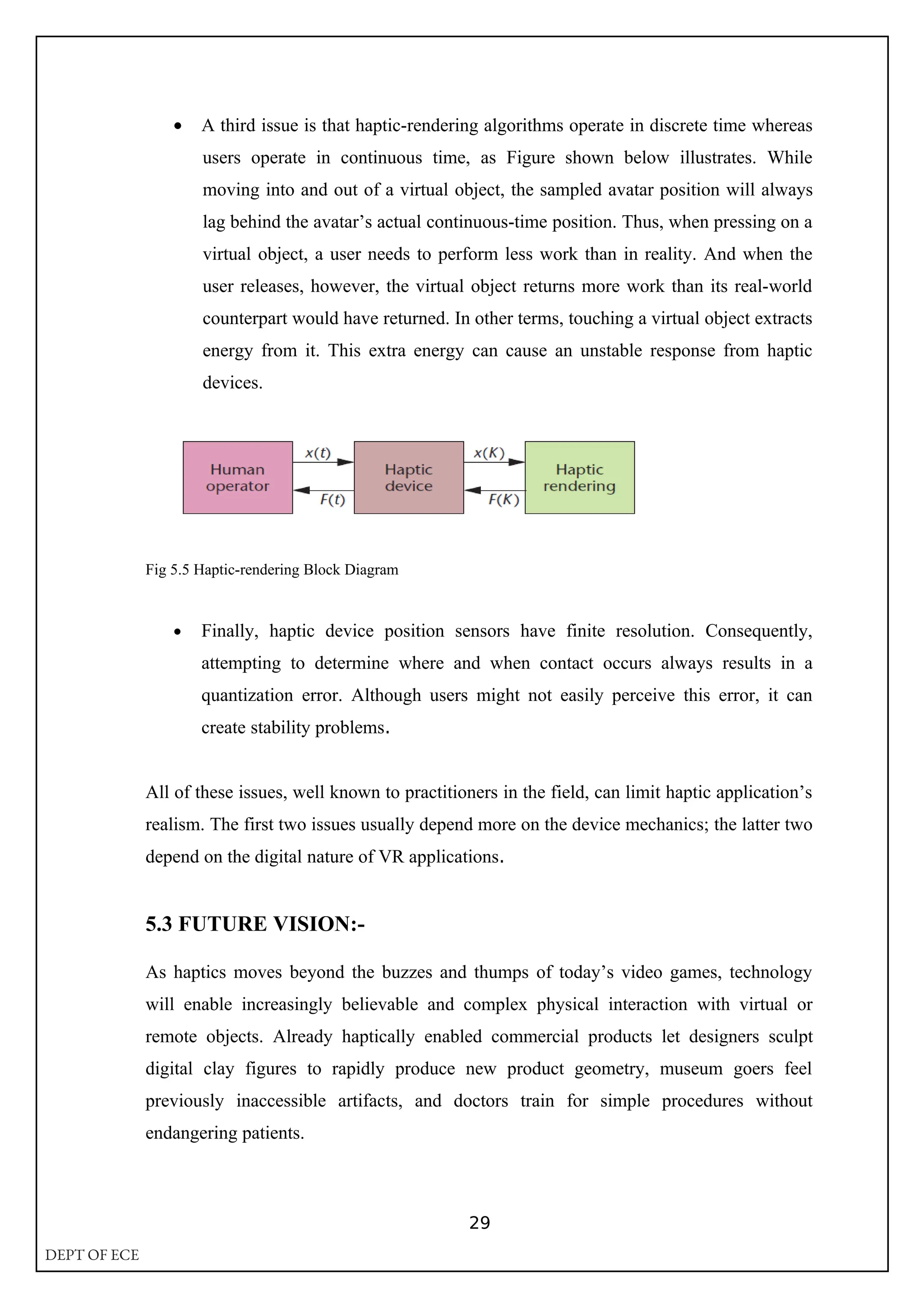 • A third issue is that haptic-rendering algorithms operate in discrete time whereas
users operate in continuous time, as Figure shown below illustrates. While
moving into and out of a virtual object, the sampled avatar position will always
lag behind the avatar’s actual continuous-time position. Thus, when pressing on a
virtual object, a user needs to perform less work than in reality. And when the
user releases, however, the virtual object returns more work than its real-world
counterpart would have returned. In other terms, touching a virtual object extracts
energy from it. This extra energy can cause an unstable response from haptic
devices.
Fig 5.5 Haptic-rendering Block Diagram
• Finally, haptic device position sensors have finite resolution. Consequently,
attempting to determine where and when contact occurs always results in a
quantization error. Although users might not easily perceive this error, it can
create stability problems.
All of these issues, well known to practitioners in the field, can limit haptic application’s
realism. The first two issues usually depend more on the device mechanics; the latter two
depend on the digital nature of VR applications.
5.3 FUTURE VISION:-
As haptics moves beyond the buzzes and thumps of today’s video games, technology
will enable increasingly believable and complex physical interaction with virtual or
remote objects. Already haptically enabled commercial products let designers sculpt
digital clay figures to rapidly produce new product geometry, museum goers feel
previously inaccessible artifacts, and doctors train for simple procedures without
endangering patients.
29
DEPT OF ECE
 