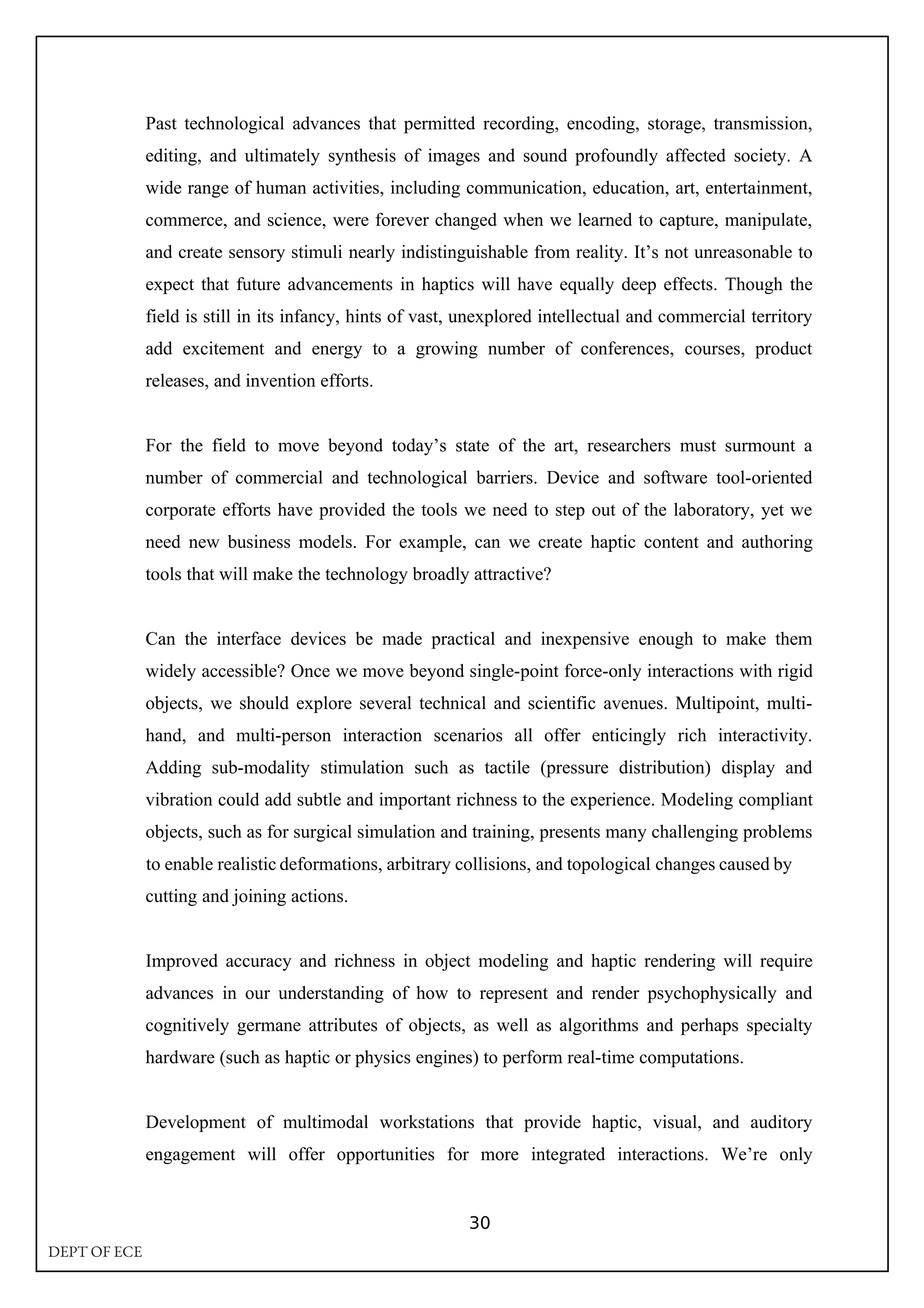Past technological advances that permitted recording, encoding, storage, transmission,
editing, and ultimately synthesis of images and sound profoundly affected society. A
wide range of human activities, including communication, education, art, entertainment,
commerce, and science, were forever changed when we learned to capture, manipulate,
and create sensory stimuli nearly indistinguishable from reality. It’s not unreasonable to
expect that future advancements in haptics will have equally deep effects. Though the
field is still in its infancy, hints of vast, unexplored intellectual and commercial territory
add excitement and energy to a growing number of conferences, courses, product
releases, and invention efforts.
For the field to move beyond today’s state of the art, researchers must surmount a
number of commercial and technological barriers. Device and software tool-oriented
corporate efforts have provided the tools we need to step out of the laboratory, yet we
need new business models. For example, can we create haptic content and authoring
tools that will make the technology broadly attractive?
Can the interface devices be made practical and inexpensive enough to make them
widely accessible? Once we move beyond single-point force-only interactions with rigid
objects, we should explore several technical and scientific avenues. Multipoint, multi-
hand, and multi-person interaction scenarios all offer enticingly rich interactivity.
Adding sub-modality stimulation such as tactile (pressure distribution) display and
vibration could add subtle and important richness to the experience. Modeling compliant
objects, such as for surgical simulation and training, presents many challenging problems
cutting and joining actions.
Improved accuracy and richness in object modeling and haptic rendering will require
advances in our understanding of how to represent and render psychophysically and
cognitively germane attributes of objects, as well as algorithms and perhaps specialty
hardware (such as haptic or physics engines) to perform real-time computations.
Development of multimodal workstations that provide haptic, visual, and auditory
engagement will offer opportunities for more integrated interactions. We’re only
30
to enable realistic deformations, arbitrary collisions, and topological changes caused by
DEPT OF ECE
 