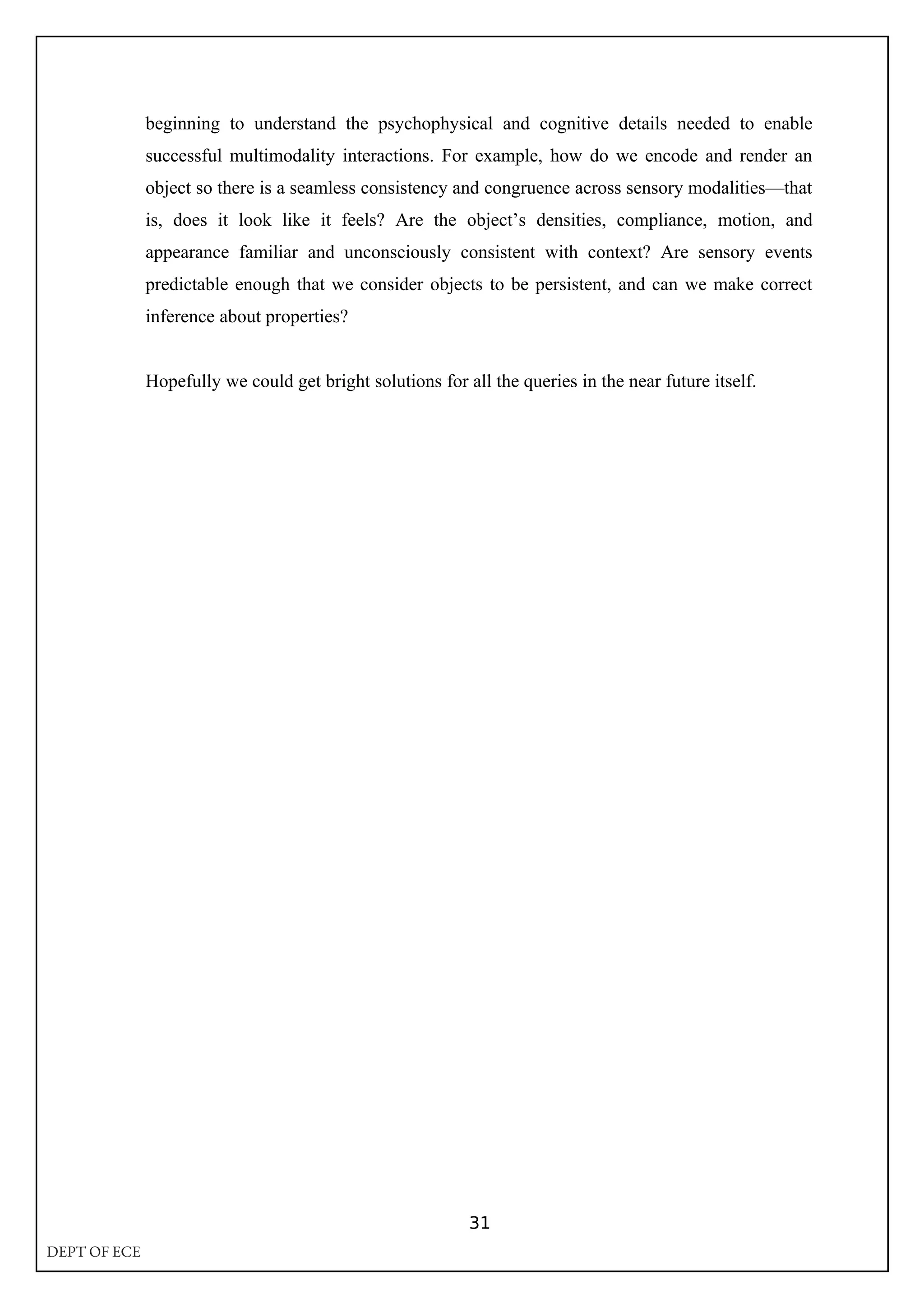 beginning to understand the psychophysical and cognitive details needed to enable
successful multimodality interactions. For example, how do we encode and render an
object so there is a seamless consistency and congruence across sensory modalities—that
is, does it look like it feels? Are the object’s densities, compliance, motion, and
appearance familiar and unconsciously consistent with context? Are sensory events
predictable enough that we consider objects to be persistent, and can we make correct
inference about properties?
Hopefully we could get bright solutions for all the queries in the near future itself.
31
DEPT OF ECE
 