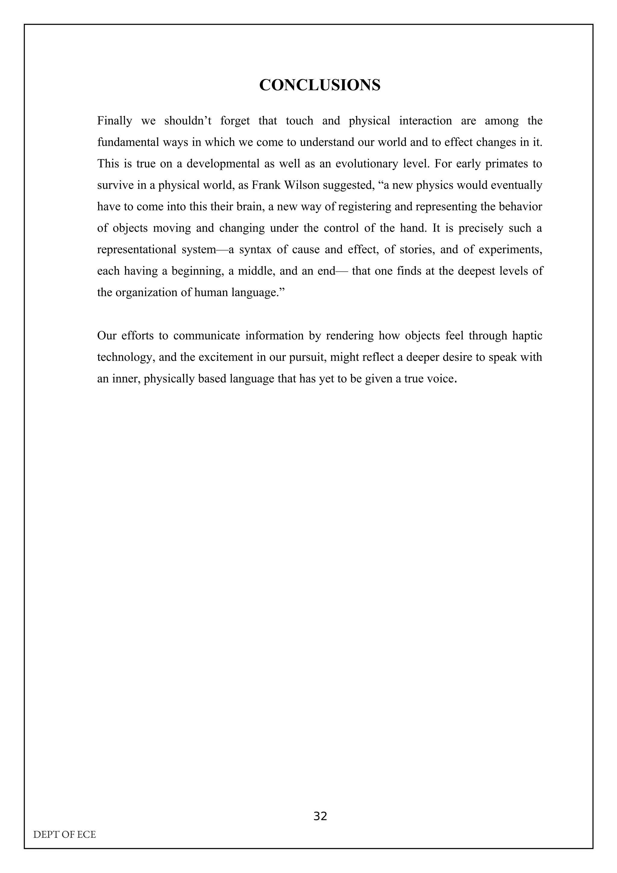 CONCLUSIONS
Finally we shouldn’t forget that touch and physical interaction are among the
fundamental ways in which we come to understand our world and to effect changes in it.
This is true on a developmental as well as an evolutionary level. For early primates to
survive in a physical world, as Frank Wilson suggested, “a new physics would eventually
have to come into this their brain, a new way of registering and representing the behavior
of objects moving and changing under the control of the hand. It is precisely such a
representational system—a syntax of cause and effect, of stories, and of experiments,
each having a beginning, a middle, and an end— that one finds at the deepest levels of
the organization of human language.”
Our efforts to communicate information by rendering how objects feel through haptic
technology, and the excitement in our pursuit, might reflect a deeper desire to speak with
an inner, physically based language that has yet to be given a true voice.
32
DEPT OF ECE
 